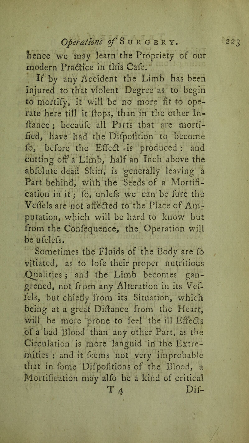 jhence we may learn the Propriety of our modern Praflice in this Cafe. If by any Accident the Limb has been injured to that violent Degree aS to begin to mortify, it vjill be no more fit to ope- rate here till it flops, than in the other In- flance; becaufe all Parts that are morti- fied, have had the Difpofitlon to become fo, before the EffeQ: .is produced : and cutting off a Limb, half an Inch above the abfolute dead Skin, is generally leaving a Part behind, with the Seeds of a Mortifi- cation in it; fo, unlefs we can be fure the Veffels are not affedled to the Place of Am- putation, which will be hard to know but from the Confequence, the Operation will be ufelefs. Sometimes the Fluids of the Body are fo vitiated, as to lofe their proper nutritious Qn alities ; and the Limb becomes gan- grened, not from any Alteration in its Vef- fels, but chiefly from its Situation, which being at a great Diftance from the Heart, will be more prone to feel the ill Effeds of a bad Blood than any other Part, as the Circulation is more languid in the Extre- mities : and it feems not very improbable that in fome Difpofitions of the Blood, a Mortification may alfo be a kind of critical T 4 Dif-