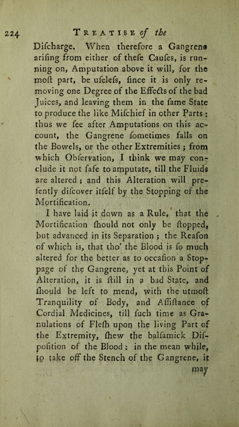 T R E A T I S E o/ the Difcharge, When therefore a Gangrene arifing from either of thefe Caufes, is run^ ning on, Amputation above it will, for the mod part, be ufelefs, fince it is only re- moving one Degree of the Effedsof the bad Juices, and leaving them in the fame State to produce the like Mifchief in other Parts; thus we fee after Amputations on this ac- count, the Gangrene fometimes falls on the Bowels, or the other Extremities \ from which Obfervation, I think we may con- clude it not fafe to amputate, till the Fluids are altered ; and this Alteration will pre- fently difcover itfelf by the Stopping of the Mortification. I have laid it down as a Rule, that the Mortification fhould not only be flopped, but advanced in its Separation ; the Reafon of which is, that tho' the Blood is fo much altered for the better as to occafion a Stop- page of the Gangrene, yet at this Point of Alteration, it is flill in a bad State, and fliould be left to mend, with the utmoft Tranquility of Body, and Afliftance of Cordial Medicines, till fuch time as Gra- nulations of Flefh upon the living Part of the Extremity, fhew the balfamick Dif- pofition of the Blood : in the mean whjle, take pfF the Stench of the Gangrene, it