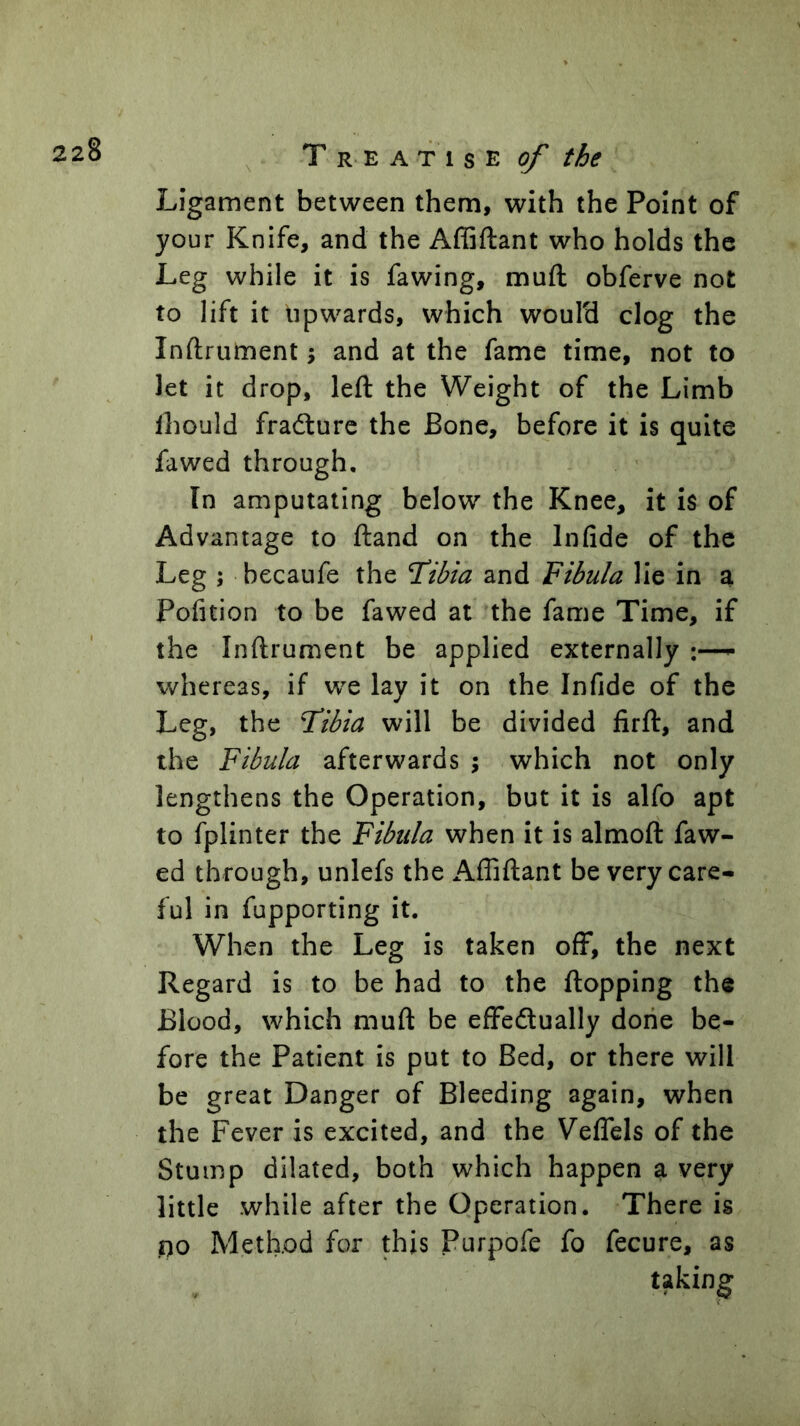 , T R E A T 1 s E ^ Ligament between them, with the Point of your Knife, and the Affiftant who holds the Leg while it is fawing, muft obferve not to lift it upwards, which would clog the Inftrument; and at the fame time, not to let it drop, left the Weight of the Limb ihould fradture the Bone, before it is quite fawed through. In amputating below the Knee, it is of Advantage to ftand on the Infide of the Leg ; becaufe the T/^ia and Fibula lie in a Pofition to be fawed at the fame Time, if the Inftrument be applied externally ^ whereas, if we lay it on the Infide of the Leg, the T^ibia will be divided firft, and the Fibula afterwards 5 which not only lengthens the Operation, but it is alfo apt to fplinter the Fibula when it is almoft faw- ed through, unlefs the Affiftant be very care- ful in fupporting it. When the Leg is taken off, the next Regard is to be had to the ftopping the Blood, which muft be effedlually done be- fore the Patient is put to Bed, or there will be great Danger of Bleeding again, when the Fever is excited, and the Veffels of the Stump dilated, both which happen a very little while after the Operation. There is no Method for this Purpofe fo fecure, as taking