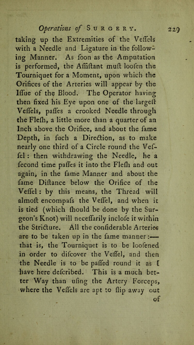 taking up the Extremities of the Veffels with a Needle and Ligature in the follow- ing Manner. As foon as the Amputation is performed, the Affiftant muft loofen the Tourniquet for a Moment, upon which the Orifices of the Arteries will appear by the Iflue of thp Blood. The Operator having then fixed his Eye upon one of the largeft Veflels, paffes a crooked Needle through the Flefh, a little more than a quarter of an Inch above the Orifice, and about the fame Depth, in fuch a Diredion, as to make nearly one third of a Circle round the Vef- fel: then withdrawing the Needle, he a fecond time paflfcs it into the Flefli and out again, in the fame Manner and about the fame Diftance below the Orifice of the Veffel: by this means, the Thread will almoft encompafs the Veffel, and when it is tied (which (hould be done by the Sur- geon’s Knot) will neceffarily inclofe it within the Stridure. All the confiderable Arteries are to be taken up in the fame manner that is, the Tourniquet is to be loofened in order to difcover the Veffel, and then the Needle is to be paffed round it as I have here defcribed. This is a much bet- ter Way than ufing the Artery Forceps, where the Veflels are apt to (lip away out