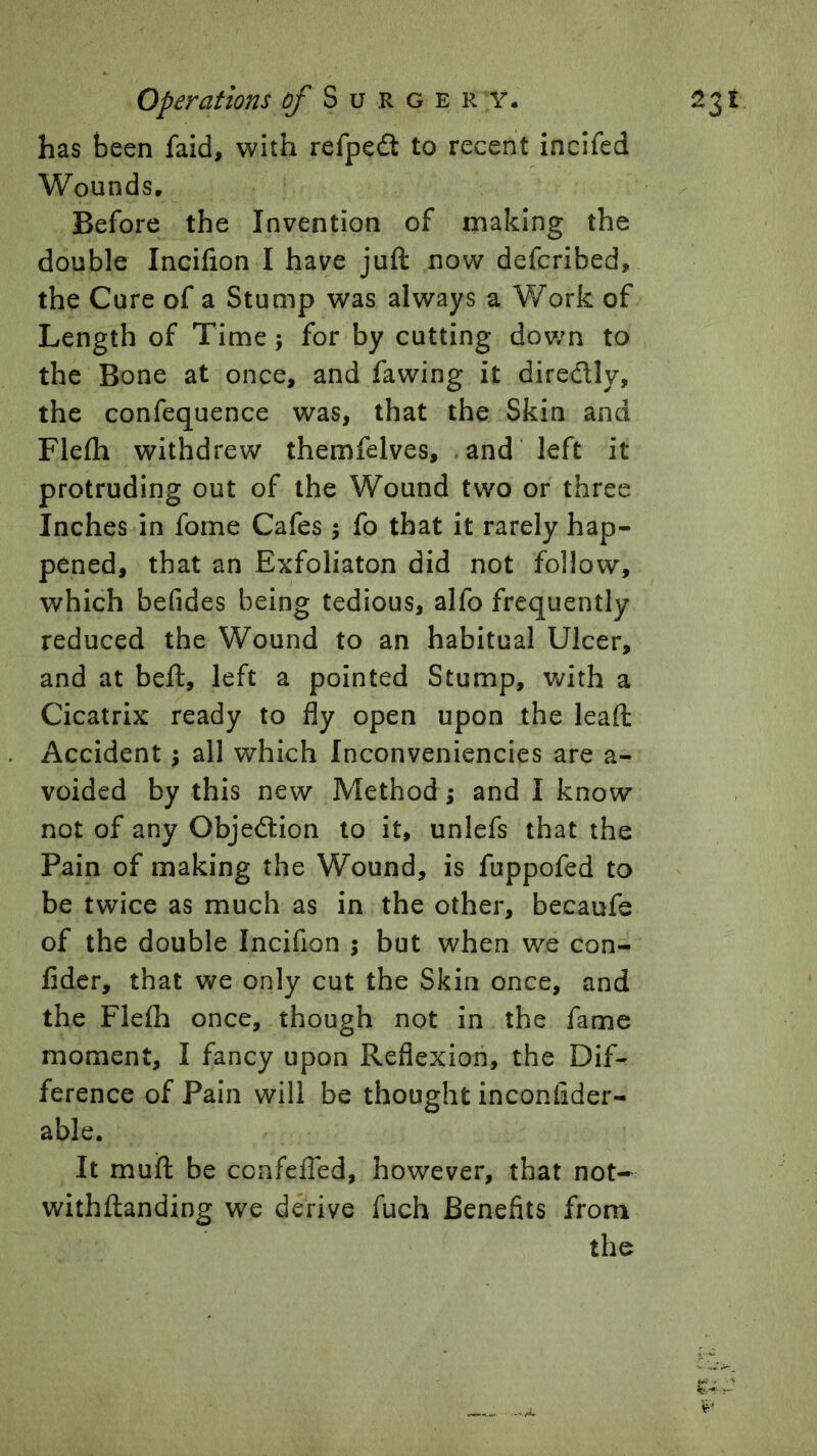 Operations ij/ S u R g e r y. has been faid, with refped to recent incifed Wounds. Before the Invention of making the double Incifion I have juft now defcribed, the Cure of a Stump was always a Work of Length of Time; for by cutting down to the Bone at once, and fawing it diredly, the confequence was, that the Skin and Flefti withdrew themfelves, and'left it protruding out of the Wound two or three Inches in fome Cafes; fo that it rarely hap- pened, that an Exfoliaton did not follow, which befides being tedious, alfo frequently reduced the Wound to an habitual Ulcer, and at beft, left a pointed Stump, Vt^ith a Cicatrix ready to fly open upon the leaft Accident; all which Inconveniencies are a- voided by this new Method; and I know not of any Objedlion to it, unlefs that the Pain of making the Wound, is fuppofed to be twice as much as in the other, becaufe of the double Incifion ; but when we con- fidcr, that we only cut the Skin once, and the Flefti once, though not in the fame moment, I fancy upon Reflexion, the Dif- ference of Pain will be thought inconlider- able. It muft be ccnfelTed, however, that not- withftanding we derive fuch Benefits from the