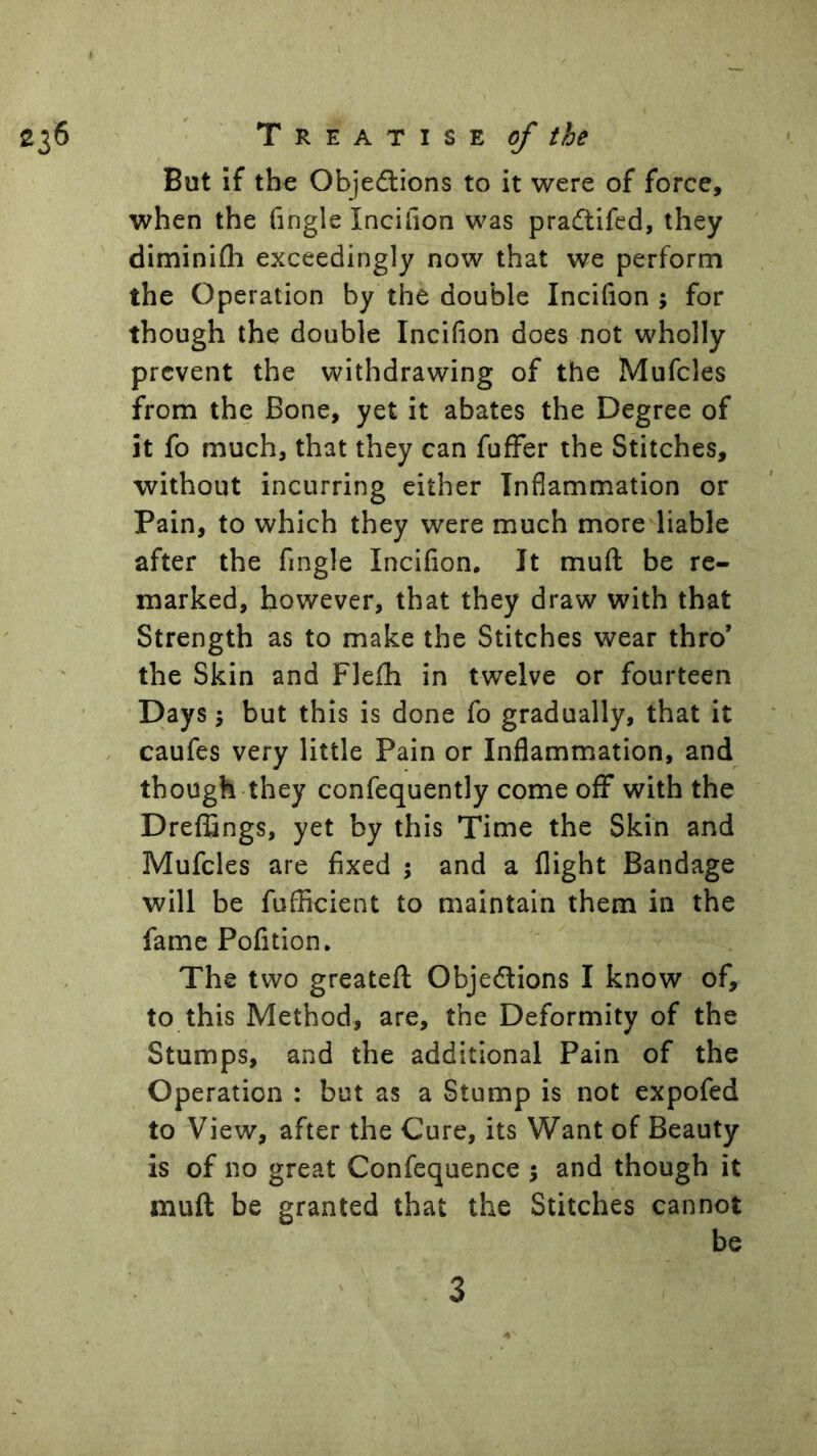 But If the Objedlions to it were of force, when the (ingle Incilion was pradlifed, they diminifli exceedingly now that we perform the Operation by the double Incilion ; for though the double Incilion does not wholly prevent the withdrawing of the Mufcles from the Bone, yet it abates the Degree of it fo much, that they can fufFer the Stitches, without incurring either Inflammation or Pain, to which they were much more liable after the Angle Incilion. It muft be re- marked, however, that they draw with that Strength as to make the Stitches wear thro’ the Skin and Flelh in twelve or fourteen Days; but this is done fo gradually, that it caufes very little Pain or Inflammation, and though they confequently come off with the Dreffings, yet by this Time the Skin and Mufcles are fixed j and a flight Bandage will be fufficient to maintain them in the fame Pofition. The two greatefl; Objeflions I know of, to this Method, are, the Deformity of the Stumps, and the additional Pain of the Operation : but as a Stump is not expofed to View, after the Cure, its Want of Beauty is of no great Confequence 5 and though it muft be granted that the Stitches cannot be 3