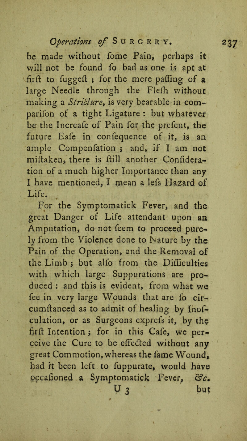 be made without fome Pain, perhaps it will not be found fo bad as one is apt at firft to fugged ; for the mere paffing of a large Needle through the Flefh without making a Stri^ure, is very bearable in com- parifon of a tight Ligature : but whatever be the Increafe of Pain for the prefent, the future Eafe in confequence of it, is an ample Compenfation ; and, if I am not miftaken, there is dill another Confidera- tion of a much higher Importance than any I have mentioned, I mean a lefs Hazard of Life. For the Symptomatick Fever, and the great Danger of Life attendant upon an Amputation, do not feem to proceed pure- ly from-the Violence done to Nature by the Pain of the Operation, and the Removal of the Limb ; but alfo from the Difficulties with which large Suppurations are pro- duced : and this is evident, from what we fee in very large Wounds that are fo cir- cumdanced as to admit of healing by Inof- culation, or as Surgeons exprefs it, by thp fird Intention ; for in this Cafe, we per- ceive the Cure to be effefted without any great Commotion, whereas the fame Wound, had ft been left to fuppurate, would have pccafioned a Symptomatick Fever, y 3 but