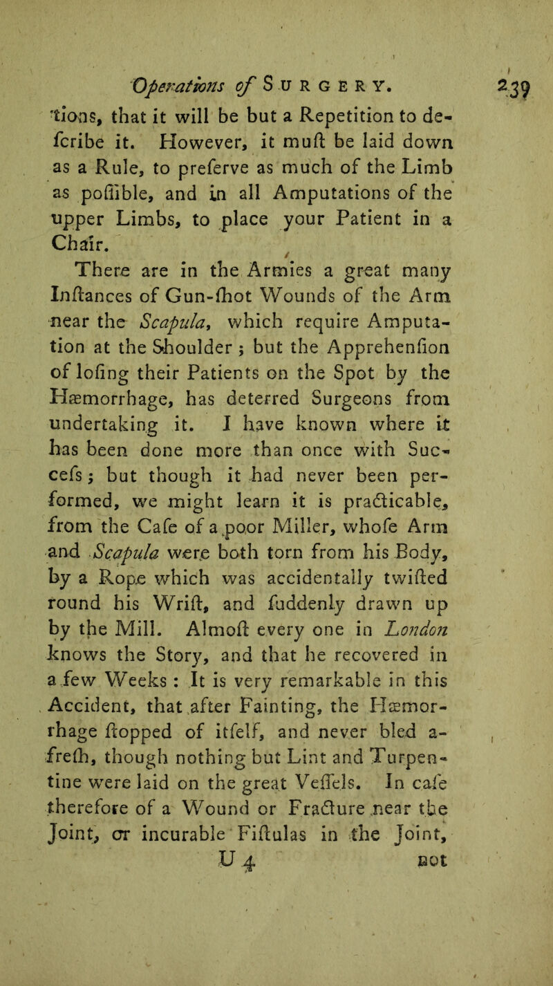 Operations g/' S u R g E R Y. ’tionSf that it will be but a Repetition to de- fcribe it. However, it muft be laid down as a Rule, to preferve as much of the Limb as pofiible, and in all Amputations of the upper Limbs, to place your Patient in a Chair. There are in the Armies a great many Inftances of Gun-fhot Wounds of the Arm near the Scapula, which require Amputa- tion at the Shoulder; but the Apprehenfion of lofing their Patients on the Spot by the Haemorrhage, has deterred Surgeons from undertaking it. I have known where it has been done more than once with Sue- cefs; but though it had never been per- formed, we might learn it is pradicable, from the Cafe of a^poor Miller, whofe Arm and Scapula were both torn from his Body, by a Rope which was accidentally twifted round his Wrift, and fuddenly drawn up by the Mill. Almoft every one in Londo7i Lnows the Story, and that he recovered in a few Weeks : It is very remarkable in this Accident, that after Fainting, the lieemor- rhage hopped of itfelf, and never bled a- frelh, though nothing but Lint and Turpen- tine w^ere laid on the great VefTels. In cafe therefore of a Wound or FraSure near tfae Joint, or incurable Fibulas in the Joint, U 4 not