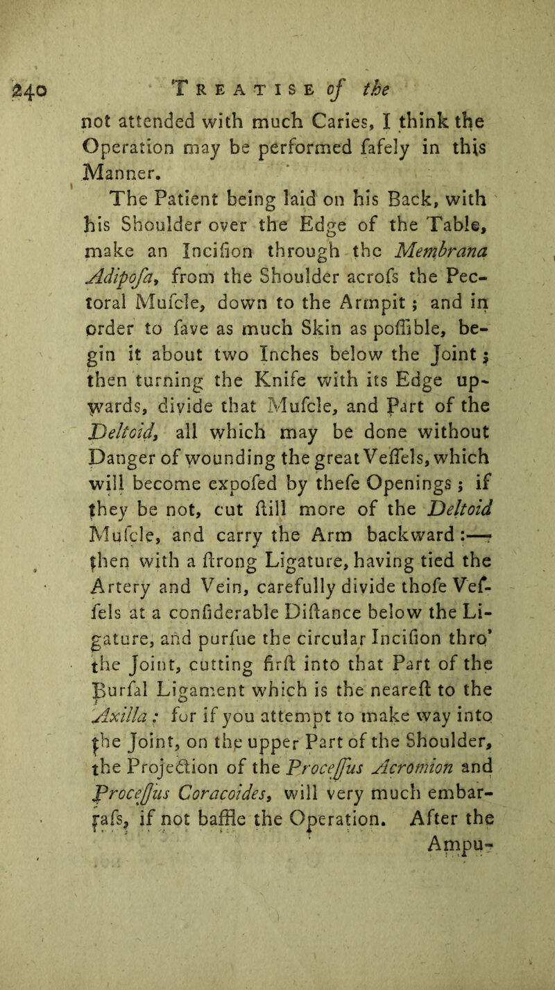 not attended with much Caries, I think the Operation may be performed fafely in this Manner. The Patient being laid on his Back, with his Shoulder over the Edge of the Table, make an Incihon through the Membrana Adipofa^ from the Shoulder acrofs the Pec- toral Mufcle, down to the Armpit; and in order to fave as much Skin as poflible, be- gin it about two Inches below the Joint \ then turning the Knife with its Edge up- ^^ards, divide that Mufcle, and Part of the Jpeltoid, all which may be done without Danger of wounding the great Veflels, which will become expofed by thefe Openings ; if they be not, cut ftill more of the Deltoid Mufcle, and carry the Arm backward:—? then with a ftrong Ligature, having tied the Artery and Vein, carefully divide thofe Vef- fels at a confiderable Diftance below the Li- gature, and purfue the circular InciGon thro* the Joint, cutting Grft into that Part of the purfal Ligament which is the neareft to the Axilla : for if you attempt to make way into |he Joint, on the upper Part of the Shoulder, the Projection of the Procejfus Acromion and Procefiis Coracoides^ will very much embar- fafs, if not baffle the Operation. After the Ampu-