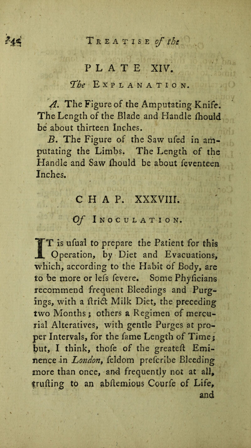 PLATE XIV. The Explanation. A. The Figure of the Amputating Knife. The Length of the Blade and Handle fhould be about thirteen Inches. B. The Figure of the Saw ufed in am- putating the Limbs. The Length of the Handle and Saw Ihould be about feventeen Inches. CHAP. XXXVIII. Of Inoculation. ( IT is ufual to prepare the Patient for thi« Operation, by > Diet and Evacuations, which, according to the Habit of Body, are to be more or lefs fevere. Some Phyficians recommend frequent Bleedings and Purg- ings, with a ftridt Milk Diet, the preceding two Months j others a Regimen of mercu- rial Alteratives, with gentle Purges at pro- per Intervals, for the fame Length of Time; but, I think, thofe of the greateft Emi- nence in London, feldom prefcribe Bleeding more than once, and frequently not at all^ Ifrufting tp an abflemious Courfe of Life, and