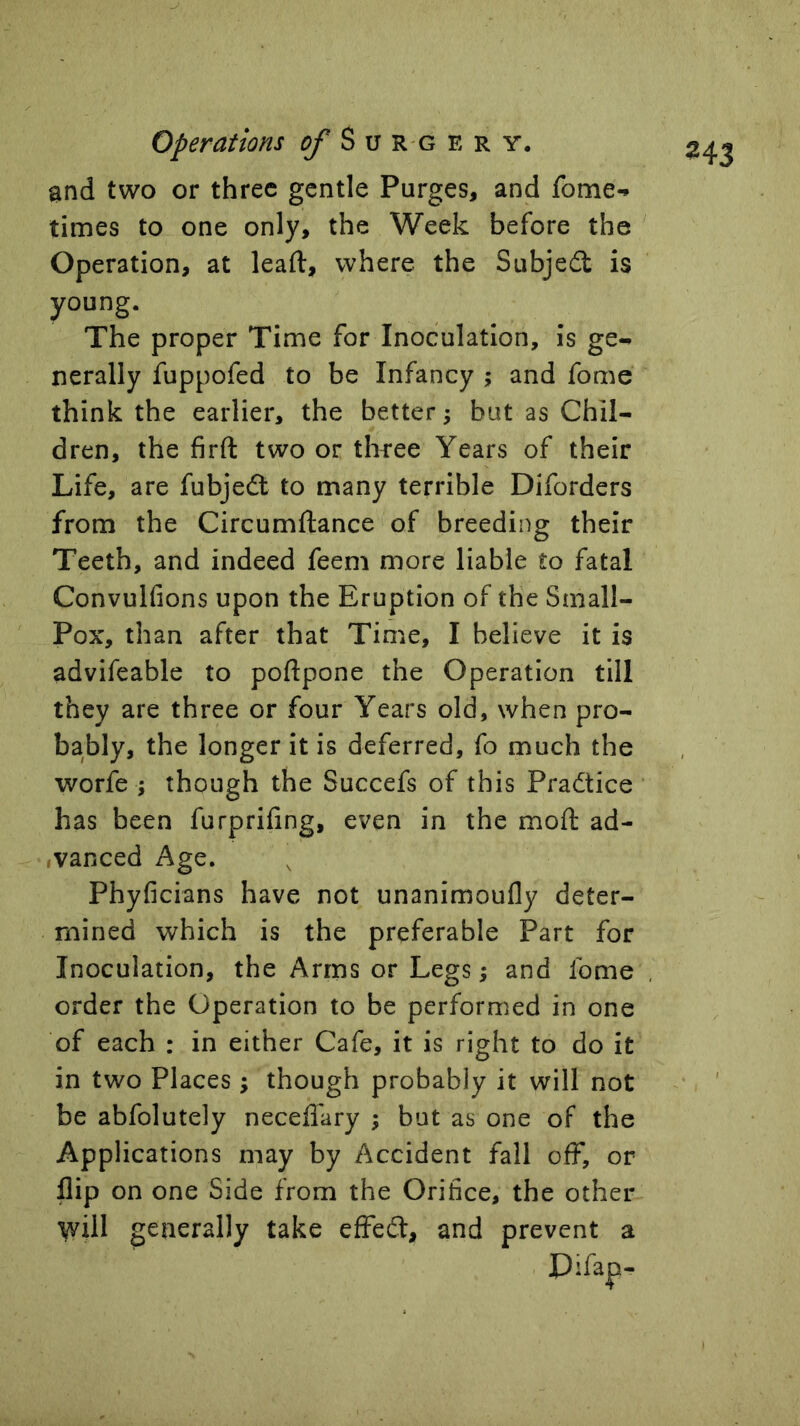 and two or three gentle Purges, and fome-i times to one only, the Week before the ' Operation, at lead, where the Subjedl is young. The proper Time for Inoculation, is ge- nerally fuppofed to be Infancy ; and fome think the earlier, the better; but as Chil- dren, the firft two or thfee Years of their Life, are fubjedt to many terrible Diforders from the Circumftance of breeding their Teeth, and indeed feem more liable to fatal Convulfions upon the Eruption of the Small- Pox, than after that Time, I believe it is advifeable to poftpone the Operation till they are three or four Years old, when pro- bably, the longer it is deferred, fo much the worfe j though the Succefs of this Pradtice has been furprifing, even in the mod; ad- ivanced Age. Phyficians have not unanimoufly deter- mined which is the preferable Part for Inoculation, the Arms or Legs; and Ibme order the Operation to be performed in one of each : in either Cafe, it is right to do it in two Places ; though probably it will not be abfolutely neceffary ; but as one of the Applications may by Accident fall off, or flip on one Side from the Orifice, the other V^ill generally take effedt, and prevent a Plfap-