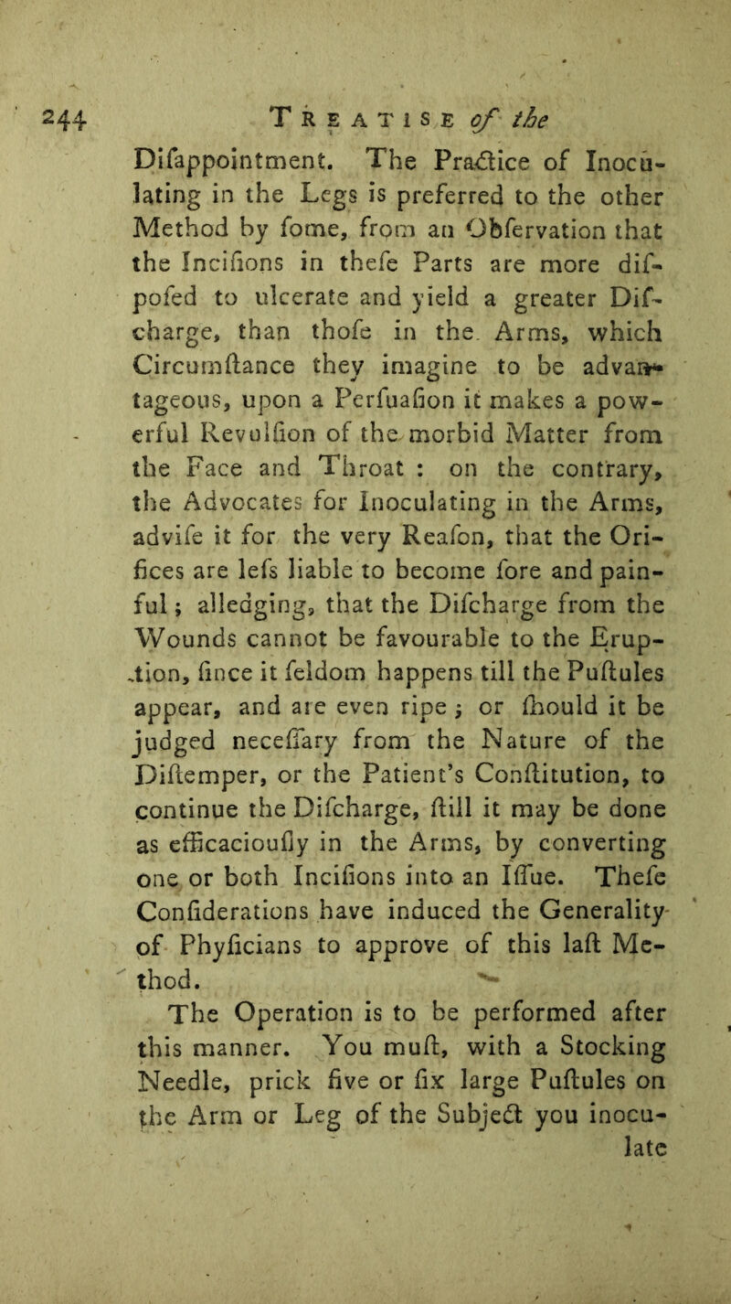 Difappointment. The Pradlice of Inocu- lating in the Legs is preferred to the other Method by fome, from an Obfervation that the Inciiions in thefe Parts are more dif- pofed to ulcerate and yield a greater Dif- charge, than thofe in the. Arms, which Circumftance they imagine to be advai»^ tageous, upon a Perfuafion it makes a pow- erful Revulfion of the morbid Matter from the Face and Throat : on the contrary, the Advocates for inoculating in the Arms, advife it for the very Reafon, that the Ori- fices are lefs liable to become fore and pain- ful ; alledging, that the Difcharge from the Wounds cannot be favourable to the Erup- tion, fince it feldom happens till the Puftules appear, and are even ripe \ or Ihould it be judged necefiTary from the Nature of the Diftemper, or the Patient’s Conftitution, to continue the Difcharge, ftill it may be done as efficacioufiy in the Arms, by converting one or both Inciiions into an Iffue. Thefe Coniiderations have induced the Generality' of Phyficians to approve of this laft Me- thod. The Operation is to be performed after this manner. You muft, with a Stocking Needle, prick five or fix large Puftules on the Arm or Leg of the Subjedt you inocu- late