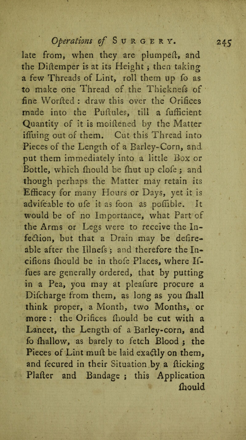 late from» when they are plumpeft, and the Diftemper is at its Height j then taking a few Threads of Lint, roll them up fo as to make one Thread of the Thieknefs of' fine Worfied : draw this over the Orifices made into the Puftules, till a fufficient Quantity of it is moifiened by the Matter ifliiing out of them. Cut this Thread into Pieces of the Length of a Barley-Corn, and put them immediately into a little Box or Bottle, which (hould be fhut up clofe; and though perhaps the Matter may retain its Efficacy for many Hours or Days, yet it is advifeable to ufe it as foon as poffible. It would be of no Importance, what Part of the Arms or Legs were to receive the In- fedion, but that a Drain may be defire- able after the Illnefs; and therefore the In- cifions (hould be in thofe Places, where If- fues are generally ordered, that by putting in a Pea, you may at pleafure procure a Difcharge from them, as long as you (hall think proper, a Month, two Months, or more : the Orifices (liould be cut with a Lancet, the Length of a Barley-corn, and fo (hallow, as barely to fetch Blood 5 the Pieces of Lint muft be laid exadly on them, and fecured in their Situation by a (licking Plafter and Bandage ; this Application Ihould