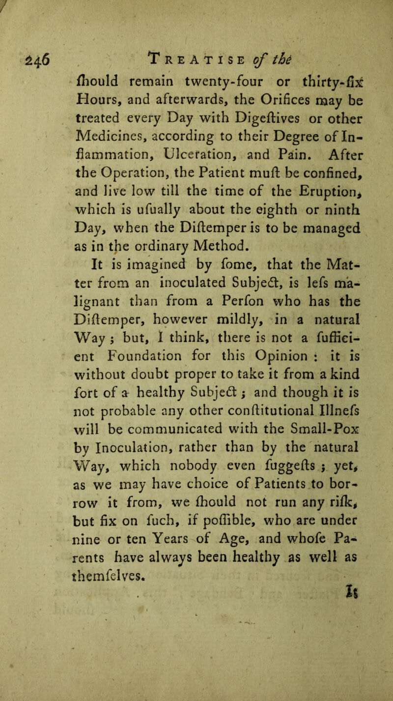 Treatise^ fhould remain twenty-four or thlrty-fijt Hours, and afterwards, the Orifices may be treated every Day with Digeftives or other Medicines, according to their Degree of In- flammation, Ulceration, and Pain. After the Operation, the Patient muft be confined, and live low till the time of the Eruption^ which is ufually about the eighth or ninth Day, when the Diftemperis to be managed as in the ordinary Method. It is imagined by fome, that the Mat- ter from an inoculated Subjedl, is lefs ma- lignant than from a Perfon who has the Diflemper, hpwever mildly, in a natural Way ; but, I think, there is not a fuffiei- ent Foundation for this Opinion : it is without doubt proper to take it from a kind fort of a healthy Subjedl; and though it is not probable any other conftitutional Illnefs will be communicated with the Small-Pox by Inoculation, rather than by the natural Way, which nobody even fuggefts j yet^ as we may have choice of Patients to bor- row it from, we (hould not run any rilk^ but fix on fuch, if poffible, who are under nine or ten Years of Age, and whofe Pa- rents have always been healthy as well as themfelves. u