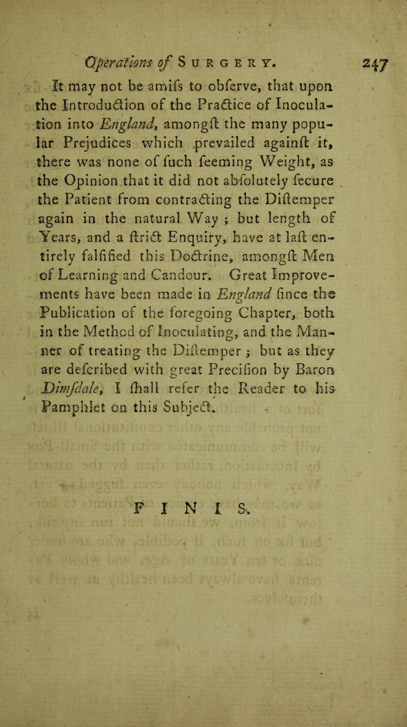 It may not be amifs to obferve, that ujDon the Introdudion of the Pradice of Inocula- tion into England, amongft the'many popu- lar Prejudices which .prevailed againft it, there was none of fuch feeming Weight, as the Opinion that it did not abfolutely fecure the Patient from contrading the Diflemper again in the natural Way ; but length of Years, and a ftrid Enquiry, have at lafl en- tirely falfified this Dodrine, amongft Men of Learning and Candour. Great Improve- ments have been made in England fince the Publication of the foregoing Chapter, both in the Method of Inoculating, and the Man- ner of treating the Diitemper i but as they are deferibed with great Precifion by Baron Dimfdale, I ftiall refer the Reader to his Pan:iphlet on this Subjed. F I N I S.