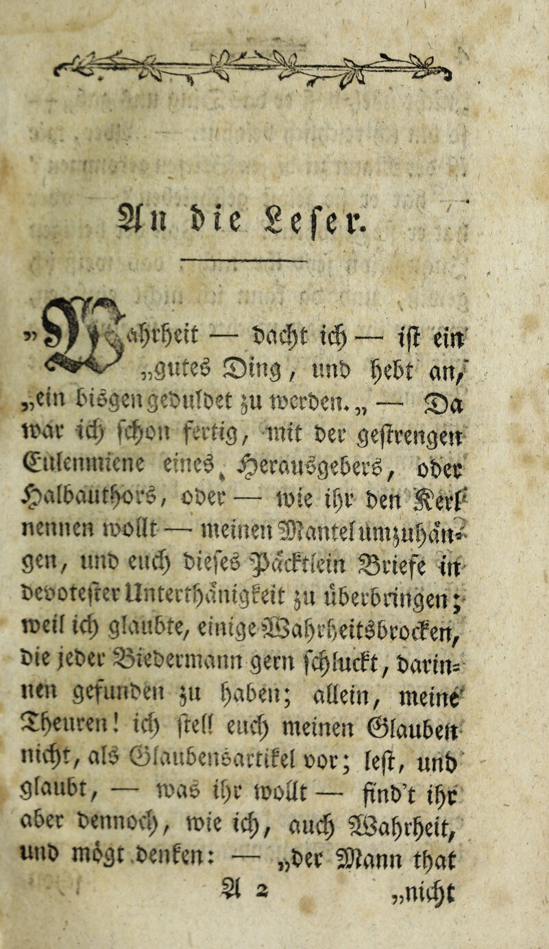 — tj! eilt' „3utc^ , unt> i^e5t an/ „ein {Mögen ge^nlöet weröen. „ — £)a iiwi- ic^ fc^on fertig, mit tei- gej^rengen Q:n(einnicnc einc^, ^eran^ge5er^, obet /oal&autboi-ö, o&ec— mie if)i’ ben ^p nennen inoilt —' meinen ?01ante{'ümjn{)an^ gen, nnö eud) biefeö gjaeftiein Briefe iti Kei-'otcfrerUntecibdnigfeit ju u5er5ringen ;^ roeii icb glaubte, einige 3Baf)r{)eit^bro(fen/ t)ie jet>ei‘ 55iebermann gern fc^IncFt, t)arin= nen gefunden ju ^aben; aüein, meine' ^tbcuren! id) fretf euc^ meinen 6iaubeft niebt, ale Öiaubeneamfel Dov; iejf, unb' gfaubt, — maö ilyc moUt — ftnb’t ober bennod), mie id), auc^ ^Öa^rbeit, imb mögt.benfen: — „ber SJiann tbat 2 „niebt