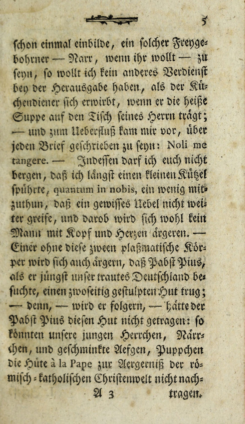 fd)on ctnmd cinbilt^e, efn fold^et l>otH’ncr — ?iavr, wenn tf)v* ^ottt— fciM», fö miit id) fein anöece^ SSev&icnj^ tei) Der j^cvcinögabc ^abeir, afö Der (^cnDicner fid; crroirDt, iDenn er Die l^eipe 0upDC auf Den feince ^errn tra^t; .— unD ^um UeDerfluI? fam mir Dor, u5cr jcDcn Srief 9efcf)rie5ett ju fe^n: NoU me tangere. — ^uDefTen Darf ic^ cud) ni^t, bergen, Da$ ic^ Idngjl einen f(einen^u|‘d fpuf)rte, Quantum in nobis, ein tDCUig mfti» jntbun, Da(3 ein gemifTeö Hebel ni^t mei* tcr greife, unD Darob mirD fic| mo^ feilt !9lann mit ;^opf unD .^erjen ärgeren. — (Einer o^ne Dicfe ^meen plaj^matifd^e ^br^ t><r mirD fic^ and) ärgern. Dag ^abjl ^iu^, al^ er jüngif unfettrauteb©eutfcf)lanD be< flickte, einen5ti>ofeitiggegu(pten’.^ut trug; ■— Demi, — mirD er folgern, — gdtteDer ^abg ^iu$ Diefen ^ut nid)t getragen fo fbnnten unfere iungen J^erregen, S^a'rri d;en, unD gefegminfte $iefgen, 93uppd)eit Die ipiite a la Pape jut Slergeruig Der rbs mif(^: fatt)olifd;en (Egrigenmelt ni^t na^s Sl 3 trägem