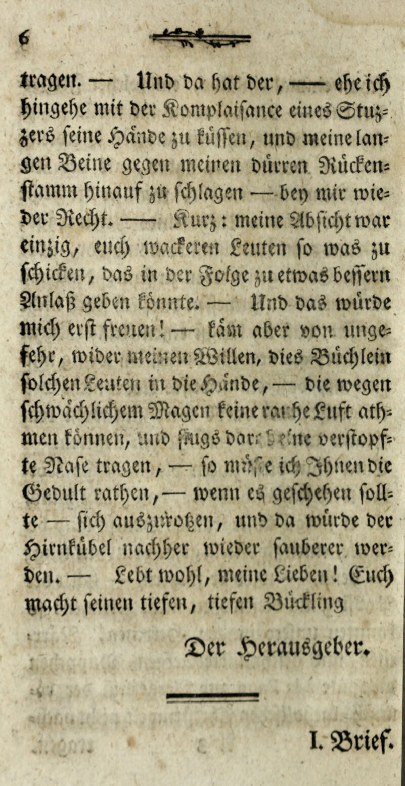 — Unb ba ber, —^ e^c i’($ ^in^c^c mit bei* ^ompimfrtncc cinc*50tUfi=. jevb feine ^dnbe ju fufTen, nnb meine laiv flen ^eine geejen meinen biiecen üiucFcm ftamm hinauf jn fcf)Ingen •—bep miv mic* bev 3ved)t» — : meine $(bfid;t wat «injig, euci) maeferen Leuten fo mnö ju fc^icFen, bnö in ber Joige etmaeJ beffevn ^(nln|i geben Fonnte. — ltnb bn^ mürbe mid) er(t freuen 1 — fdm aber »on unge- fe^t, miber mei’Uiv^LÖiUen, bieb S3uc^Ieiu fold)en geilten in bie^nnbe,— bie megeit fcf)mdd)Ii(^em 5}tngcn Feine vnr^egnft nt^* men tonnen, unb fmgöbnrrl ^'Inc oerftopf* fe 9^nfe tragen, —r fo nu»ie id)^I)nenbic Oebult ratzen,— menn esä gefc^eOen foU^ te — fid) nuöjnVotäen, nnb bn mürbe bec ^irntübel nad)f)er micber fnuberer mer= ben. — gebt moI)(, meine Heben! ^nd) tnad;t feinen tiefen, tiefen S3ücFIing S)cr .g)crauöiicbcr» 1. SScief»