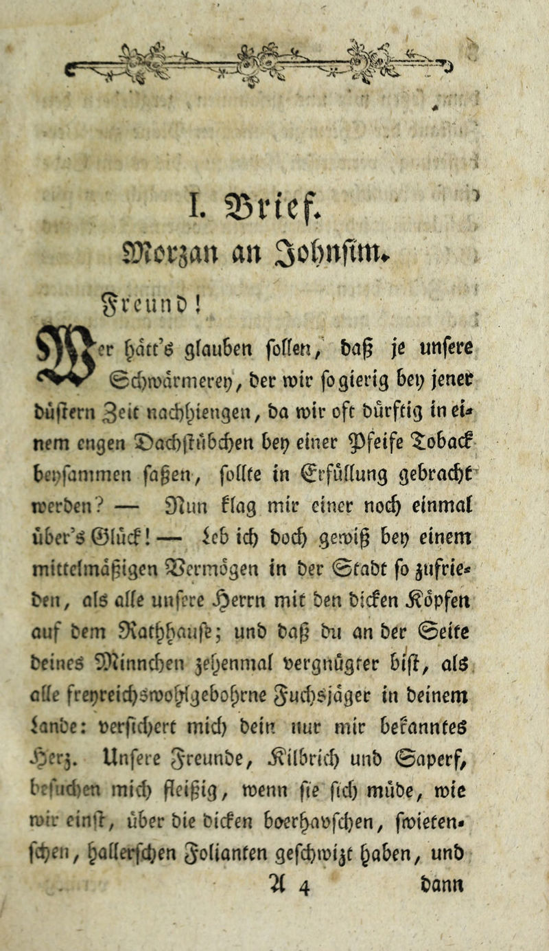 £D?orsan an ^i’cunD! et* ^dtt’ö gfaufeett foflen/ &a^ je unferc 0d)n>ürmere9/ bec rotr fo gierig bei; jenet büitfrn 3eif nad)i;iengeii, ba tnir oft burftig incu nem cngett 5)ad)lTi‘i6cben be^ einer pfeife 5^oba<f- bei>fammen fa§en> foiitc in ^rfüKung gebracht’ rccrben? — 9]im fing mir einer no(^> einmal über’5 ©(iicf! — icb icb boeb gen)i^ be^ einem mitteimd^igen Vermögen in ber ©tabt fo jufrie* ben, alö affe unfere ^errn mit ben biefen Ädpfett ouf bem Svatb^aiif^; unb bo^ bn an ber ©eifc bfincs 5)iinncben 5ebcnmai Pergnugrec bifi, als alle fre^rcicbstooblgebobrne ^adisjdgcr in beinern Janbe: »er|id)crt mid) bein nur mir befanntes S}cry Unfere S'tctinbe, ^ilbrid) unb ©aperf, brfiicbcn mid; fleißig, wenn fie fid; mübe, mic roii cinir, über bic biefen boerbapfd)en, fmieten* fdjeii, Folianten gefcfnüijt ^aben, unb