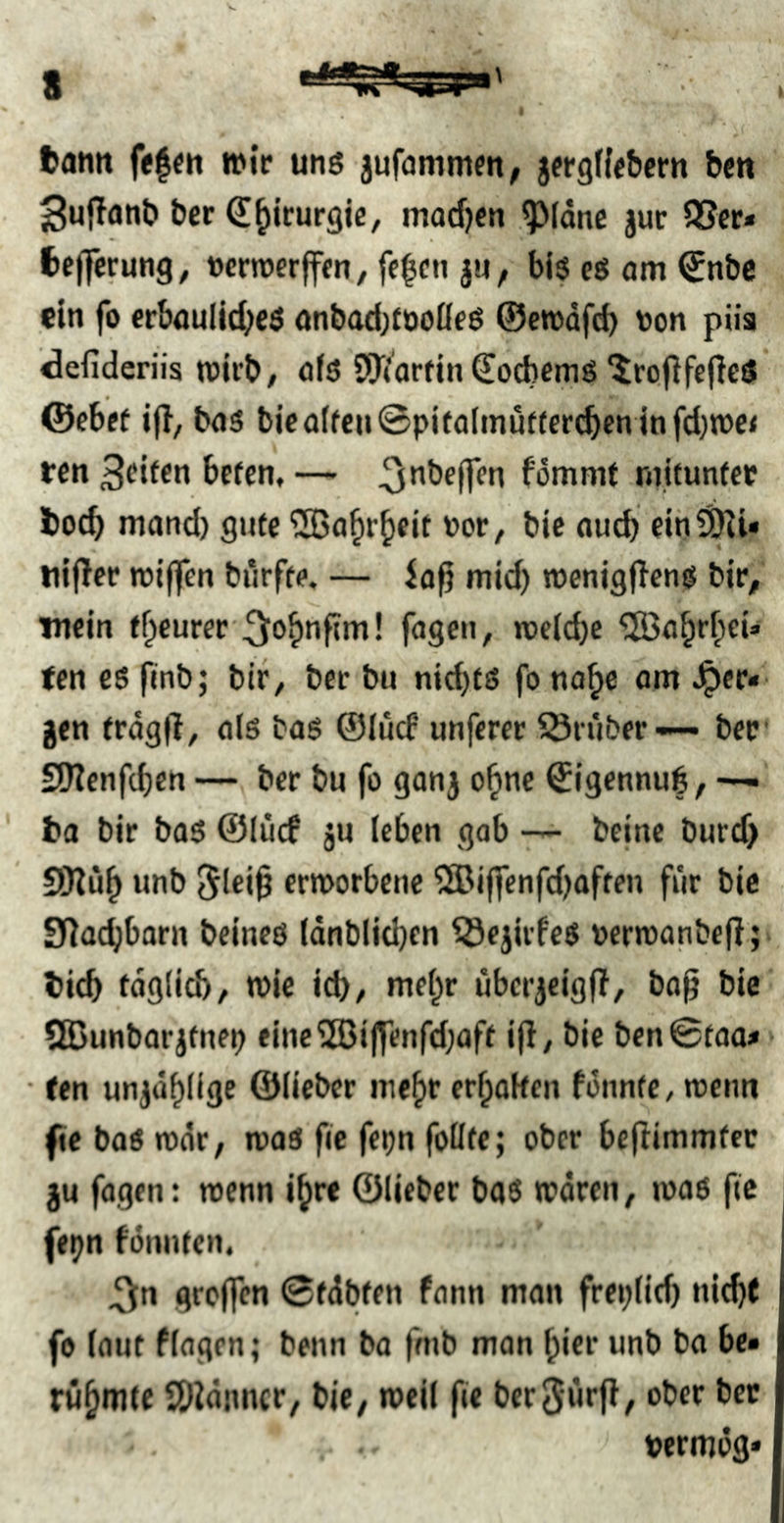tarnt fe|e« n>ir uns jufammm, jfrgffebcrn bcn ^uffanb ber d^icurgjc, mad)cn ^Idnc jur 5Scr* tcjferung^ »crroerffm, fe|cn ju, bis es am €nbc ein fo erbaulic^eö onbad;tooßeö ©etuafd) ton püa defideriis nJirb/ öfs SOVarfin €od)emS‘iroflfejleS ©ebef ijl, bas bieatfeu©pifaimutfer(^en infd}TOe< ton 3^if«n befen, — ^nbeflTen fommt rnitunfer toeb mand) gute ^SBa^rbfit tot, bic nud) eih^U nljlec njiflfen biirfte. — iaft mid) »enigflens bir, mein tbcurec\5obnf?m! fügen, tüc(d)c ten es ftnb; bir, ber bu md)fS fo na^ß gen trdgfT, als bas ©lud unferer ^Ötüber-— ber' SWenfeben — ber bu fo gang o^ne ©igennub, ta bir bas ©lücf gu leben gob — beine burd> SKöb unb ermorbene ®iffenfdjaffen für bie Sllacbbarn beincs tdnbljd)cn iSeglrfes tern)anbefl;> ticb fdg(id), ttic icb/ mehr ubcrgeigjl, bag bic 5S>unborjtnep finc2ßijfenfd;aff i|l, bie bcn©too* > • (en ungdblige ©lieber mehr erboken fdnnte, rceim fiebaSrodr, was fic fepn foüte; ober beflimmfec gu fagen: wenn ibre ©lieber baS wdren, was ftc fepn fonnten. ^n greifen ©fdbfen fann man freplid) nicht fo laut flaqen; beim ba fmb mon bicr unb ba be- rühmte SDidimcr, biC/ weil fie ber^fu'ff, ober bec termög»