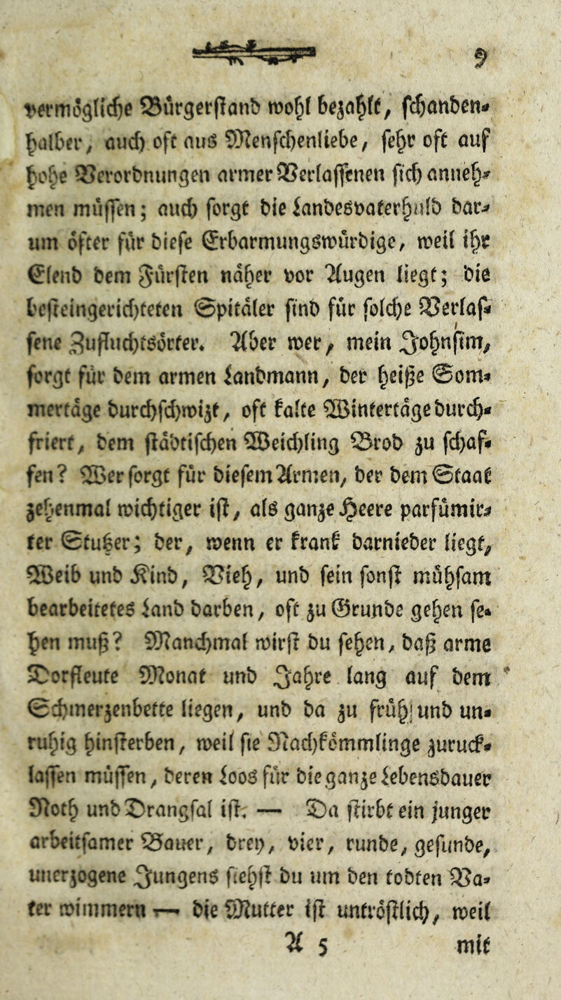 Q^urgerpanb f^anbcn« ^altn-, üud) oft aus SHcnfcfjonliebo/ fe^r oft auf ^or'e QSevorbnungen armer 9Sei'(a(fcnen fic^anne^» men muffen; and) forgt t»je ian&eSöafer^ulb &ar^ um öfter für biefe ^rbarmungsmürbige, «teil €leiit> bem S'iii’fien ndfter »or 'klugen liegt; bie t'ejtcingcrid)teten @pita(ee finb für fol(^e QSerlaf« fcnc ,^ufIud)tßorfer. ^ber «et, mein ^o^nfini, forgt für bem armen ianbmann, bei* ^ei^e @om» mertage burcbfdjmtjt, oft falte ®intertage burt^* friert, bem fia'otifcbcn 5öeid)ling Q3rob ju fd)af« fen? QBer forgt für biefemFirmen, ber bem0faaf jcbenmal mid)tigee ijf, als ganje^cere parfümir^ fcrSfugcr; ber, menn er franf barnieber tiegf^ 5Beib unb ^inb, SSte^, unb fein fonff mö^fattt bearbeitetes ianb barben, oft }u ©runbe ge^en fe» ]f)en mu0? 9)?ancbmal mirjf bu feben, ba§ arme S^orfleute 9Honat unb ^^a^re lang auf bent 0cbmerjenbette liegen, unb ba ju frü^junbun* rufpig binflerben, weil fte 91ad}femmlinge juruef* lajfen mü||en, bereu ioosfür bieganjeiebenSbauep ^^otf> unbX)rangfa( ifi. — ©a ffirbtein junger arbeitfamer SSauer, brep, Pier, runbe, gefunbe, uueriogene ^ungenS f e^|l bu um ben tobten 9?a» tcr trimmem ^ ble Butter ijf imtrdfilic^, «eil ^ 5 niif