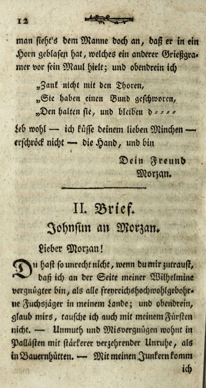 t , mflii n'eOf’ö üDJannc bod^ an, t»o^ et in ein J^orn gebiafen ^at, weldjeö ein anbercc ©rie^gra» iner t)or fein SDiauI ^ielf; unö obenbrein ic^ »3onl -niebt mit ben Jbocen, „©tc baten ^cinen SBunb gefebajocen, »!Dcn baiten fle, unb bleiben b - ^ ieb mobl — icb fu(fe beinern lieben ?Ülincben — erfebroef nicht — bie ^anb, unb bin I ©ein ^tcunb SWotjCin. II. ajricf. Sc^nfim an OTccjan, lieber ?Korjan! bafl foimrecbt nicht / wenn bu mir jutraufT, ba|j id} an ber ©eite meiner ®iibefmine bergnngfer bin, als alle frenreid)Sb®ti)a’abl9ebobr» ne ^uebsjäger in meinem ianbe; unb obenbrein, glaub mirs, faufdje id) and) mit meinem 5«rfien nid)(. — Unmutb unb 5Wis»ergniigen roobnt in 93a(Iäfien mit fiarferer nerjebrenber Unruhe, als in Öauernbütten. — SWit meinen .^unfernfomm ich