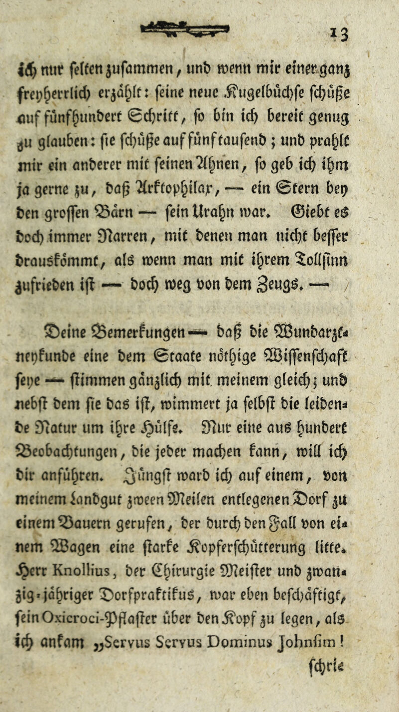 mit* fcffctt jufammen, tinb wetiti mir cinrrganj frep^fi-rlid) ci jdf^It: feine neue .^ugefbuebfe fc^ufe <juf funfbim&ert 0cbriff/ fo bin id) bereit genug ju giauben; fie fd)ü^e auf fünf taufenb; unö pra^if mir ein anberer mit feinen ^i^nen, fo geb icb i^nt ja gerne ju, ba^ 'Krftopbilajr, ~ ein 0fern be9 ben greifen ©drn — fein Urabn war* ©iebt e$ bod) immer 97arren / mit benen man nid)if beffec brausfdmmt, als wenn man mit ifprem ^oüfimi ^ufrieben ijl — bo^ weg Pon bem “• / iDcine Bemerkungen ba0 bie ^Sunbar^f- tiepfunbe eine bem Staate ndtbige ®ijfenfd;aff fene — fiimmen gdnjüd) mit, meinem giei^i unb iiebfi bem fie bas iji, wimmert ja felbfl bie feiben** be Siotur um if;rc ^ülfe, Sfiur eine aus ^tinbcit Bcobad)tungen, bie jeber madjen fann, will icf> bir anfübren. ^ufSft id; auf einem, Pott meinem ianbgut iwecn SSHeilen entlegenen ^orf 51* einem Bauern gerufen ^ ber burcbben^all pon eU nem 9Bagen eine fiarfe ^opferfd^ütterung litte, ^rr KnolHus, ber ^^irurgie SKcifier unb jwan« gig. jd^riger X)orfproffifuS, war eben befd)aftigf, fcinOxicroci-5)f[ofier über ben^opfgu legen, als ici; anfam «Servus Servus Dominus Johnfim ! f4)rie
