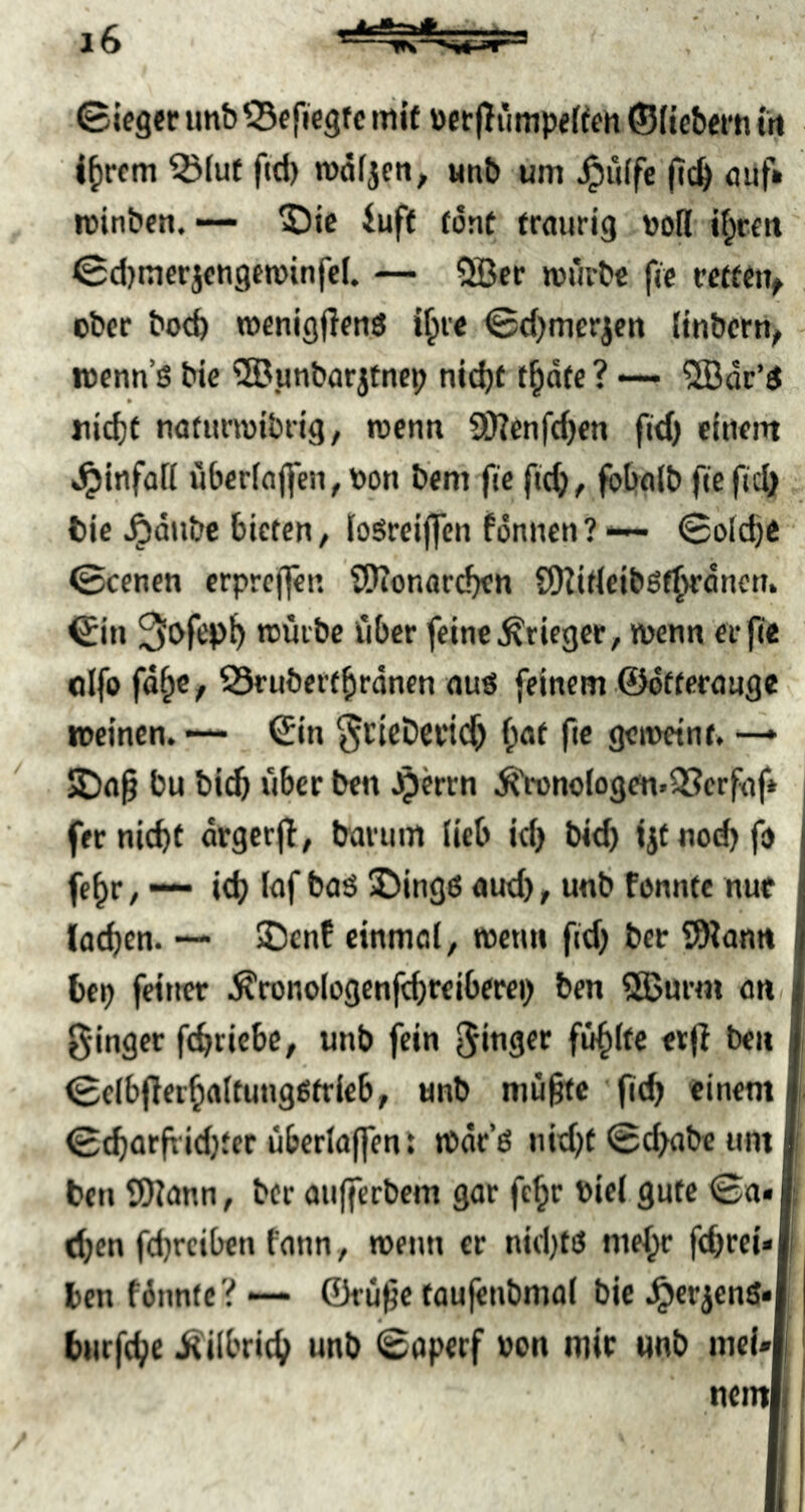 ©leger imb ^efiiegtc »iif ücr|TiinipeUen ©dcbern lii l^rcm ^(ut fid) wdljen, wnb um ^iiffe ficb fluf» minben. — 5)ic iuff (önt traurig voll it^rett' ©d)merjcngen)infc(. — 2Bcr mürbe fic rctfetv , ober bocb menigjlen.ö i^re ©d)mer|ert dnbcrn^ wcnn’S bic ®unbarjfncp nicbf t^ote ? — 5Bdr’d nidjt natunoibrig, menn 9i)?enfd)cn fld) einem »^infüfi überln(feii,bon b'em fie ftc^^ fbbnib ftcfici} ; feie ^dube bieten, losreiflen fdnnen?-— ©olc^e ©eenen crpre(]en tÖTonareben SDZidcibßf^dncti. ©in 3ofep^ mürbe über feine Krieger, menn erfte oifo fd^c, ^ubert^rdnen auö feinem ©dfterauge meinen. — ©in ^cicDertc^ f;öt fic gemeint. —* 2)a§ bu bicb über ben Jperrn .^noIogen.^Serfnf* fer nicht drgcrjl, barum ücb id) bid) ijfnod)fi) fe^r / ich Inf boS 2)ing6 aud) t fennfe nur lochen. — 5Denf cinmol, menn fid) ber ?SWonn hep fetJier .^ronologenfchrelberei) ben Sßurm an, ginger fchriebc, unb fein ginger füllte erjl ben ©eibflerhoitungßtrieb, unb mü§te 'fid) einem ©charfrid)fer überla(fent mdr’ö nid)t ©d)abe um ben 5)]ann, ber aufferbem gar fe^r biei gute ©o« then fd)rtiben fonn ^ menn er nid)tö mehr fchrei* ben fdnnte V — ©rü^c toufenbmal bic .^erjenö* burfche .^übrich unb ©aperf bon mir unb mei«