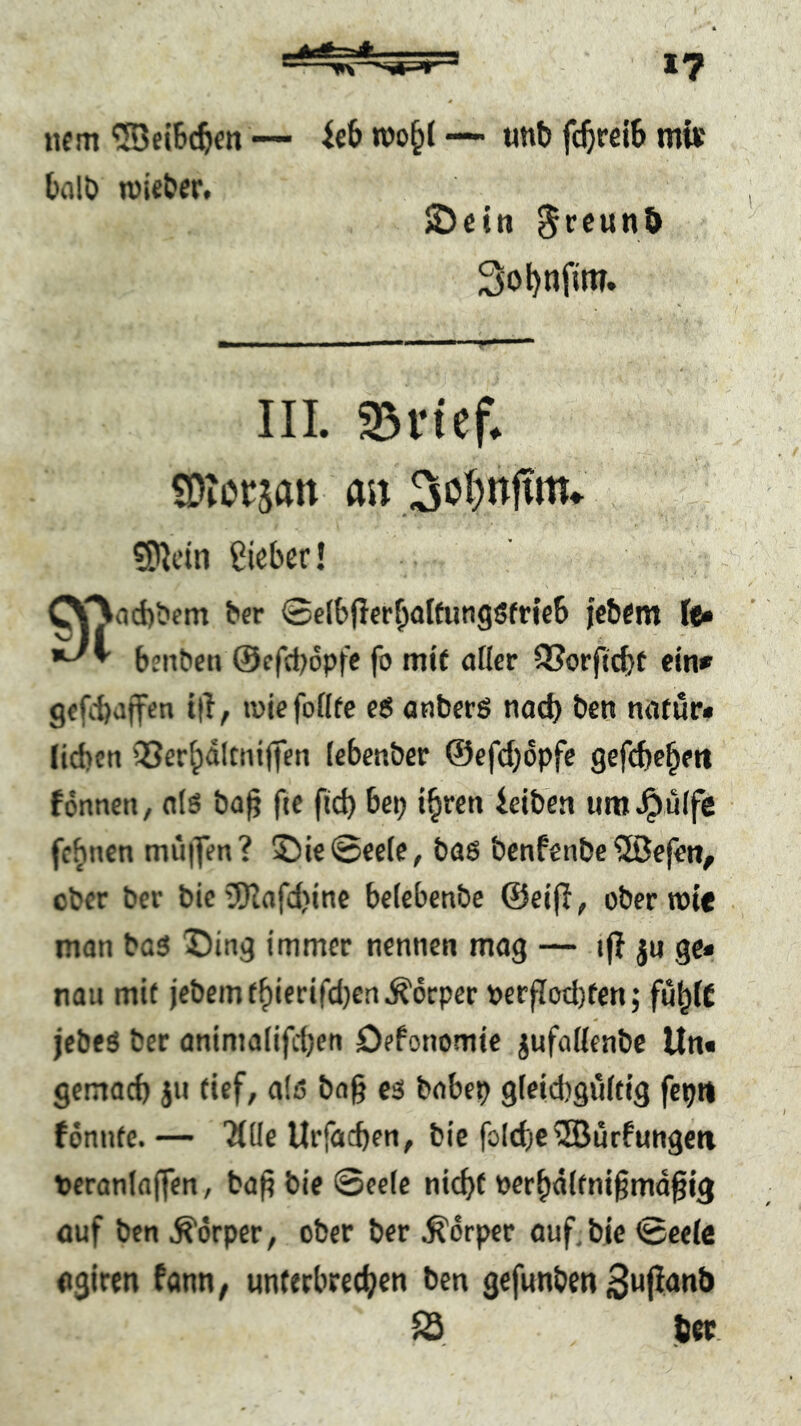 iiem — icB — «nb fc^relB mi« BcilD wiebcr, »Detn ^reunb So^nfim. III. ^n'ef^ SDtorsan m ?!)^cin Sieber! COiicbbem ber ©cibfTerbalfungSfricb febem Uß bjnbcti @ffd)6pfc fo mit afler SSorficbt ein* gffobaifen t|l, wiefoflte e6 onberS nad) ben natur* lieben iöerfpdltnijien (ebenber ©efeijopfe gefdje^ett fonnen, otö ba^ fte ficb bep i^ren ieiben um^ulfe febnen mu|]Vn? ©ie@C£(e, bas benfenbe ®ef£tt, ober ber bic’S)Iafd)ine beiebenbe ©eijl, ober wie man büS X)ing immer nennen mag — tf? ju ge* nau mit jcbemfbierifd)en^örper Perpod)fen; fu^lC jebfS ber animaiifdjen Defonomie jufoKeabe Un« gemoeb ja tief, als bog cs bobep gieidigCiitig fepn fönnte.— Title Urfaegen, bic fo(cbe®ürfungcti veranlagen, bag ble ©eele niegf perbdifnigmdgig öuf ben Körper, ober ber Körper öuf.bie ©eete «giren fönn, unterbretgea ben gefunben ^ (st.