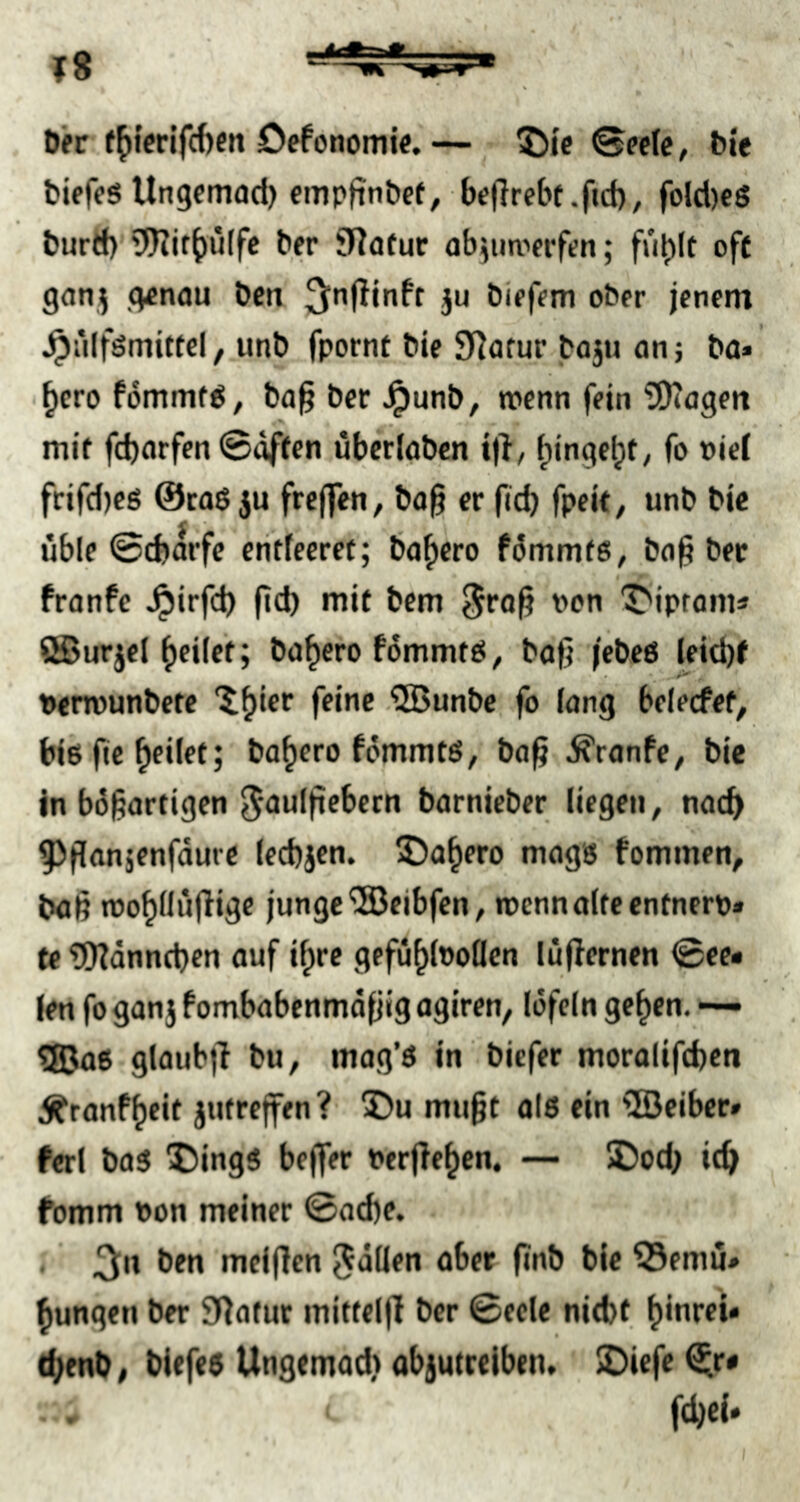 Der f^i’crifcbeit Defonomie.— 5)ic Gecic, bi'e bifffS Ungemad) empfinbcf, beflrcbt.fid), fold)c6 burd) 9J?if()ü[fc bfr SRotur abjuo'frfen; fu^lt oft ganj g^nau bctt ju biff?m ober jenem ^iilfsmittcl, unb fpornt bie Sflofur boju an5 ba» ^cro fommfö, ba§ bcr ^unb, rocnn fein SDtageit • mit fcbarfen ©offen übcrlobcn ijl, f)ingcl;t, fo nief frifd)c6 @ca$ ju frcjfen, ba§ er ficb fpeit, unb bic üble ©cborfe eritfeeret; bofjero fümmte, ba§ ber fronfc ^irfd) (id) mit bcm §ro^ non T'ipfonu ®urtel heiler; bo^efo fommtö, bofj jebeö leid)f • • . Derrounbere “i^ier feine .‘3Bunbe fo lang belecfef, biß ftc feilet; bo^ero fommtß, ba^ ^ranfe, bie in bügartigen ^aulfiebecn barnieber liegen, nad) ^ponjenfaure lecbjen. IDa^ero magß fommen, baß roo^llüjlige junge®eibfen, rccnnölteenfnerp* te ififdnncben ouf i^re gefü^lnollen lüjlernen ©ee« leri fo gonj fombobenmdfjig ogiren, löfeln ge^en. QiJoß glaub)! bu, mag’ß in biefer morolifcben Äranf^eit jutreffen ? 3)u mu§r alß ein ®eiber» ferl baß 55ingß bejfer Perjle^en. — ©cd; idj fomm Pon meiner ©ad)e. < ‘ 3'» melflen fällen ober finb bie 55emu# jungen ber Statut mittelff bcr ©eele niebf. tbenb, bicfeß Ungemad) objutcelben. Dicfe ^r* • • fdjcl*