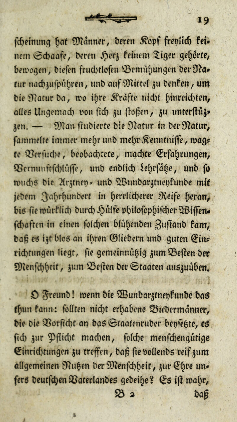 fd)etniing ^af tSTIdnnec, beten ^opf fei» ncrn 0ct)aafc, Peren ^erj feinem “iiser ge^6r(e/ ben'ogen, Piefen frnclxlofen ^^emiil^ungcn Per0f?a» fnr ntid)3ufpu^ren^ «nP auf9)^UteI ju Penfeti/ um Pie jTcotur Pfl, tvo il;re Grafte nid)t ^inrejd)fen, flileö Ungomnd) von ftd) ju |To§en f jii unterfiuj» Jen, — SD?an ffnPierte Pie ^^ßfur in Per Statur, fammelte immer mefprnnp mei;r^cnn(nijfe^ tvogs fe Q3er|ud)e, beoböd)rcte, mgd)te Qfrfa^timgen, Q5einnnftfcb(ü|fe, unP enblicb ie^rjd|e, UnP fo nM!d}5 Pie ?(r5fnen^ unP 'SBimParjtnepfnnPc mif jePem ^err(id}erer Üveife ^eratt^ • bis fic murflid) Purd) Jpuife pi)i(ofop^ifd)er®ijfcn< fcbßften in einen fo(d)en blu^enPen 3ujI<mP fßm, ba§ es ijt bloß an ihren ©fiebern unP guten ©ins rid)tungcn liegt, fie gemeinnubig jumNeffen Per SDlcnfcb^cit, jum '3e|lcn Per ©faafen außjuuben. ■# ö ^rfunP! roenn Pie 5BunParjfnepfunPe Pad t^un fann: fofften nidjf erhabene 25iePermdnner, Pie Pie 9Sorftd)t an Paß ©taafenruPer bepfe^te^ eß ftd) jur ^f[id)t machen, fofcpe menfcpengutigc ©inricptungen ju treffen, Pa§ fteVoUenPß reif jum oflgemeinen JTiufen Per9)?enfd)heif, i|ur©hre un« ferß Peutfchen iCaterlanPeß gePei^e? ©ß if! mahr, $d a Pa0