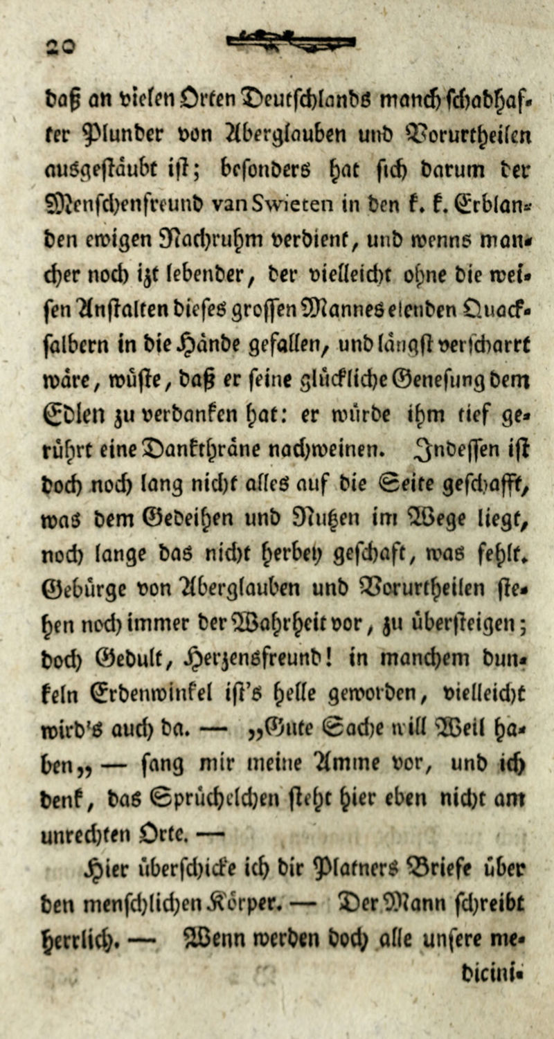 an nieten Dreen ^)eutfd)Ianbö mand) fdjab^af« fer 9^tunbcr non Jtbergtouben uitb QJorurt^eifen nuSgefloubt i|l; befonöerß ^at ftd) barum ber ?9Jfnfd)cnfrfunb vanSwieten in ben f. f. Srblon« ben en?lgen Sfiadjru^m nerbienf, unb romns man* t^fr nod) ijt Icbenber, ber nietleid)t of)ne bie met» fen Ttnff alten blefets grojfcn SOianneö elenbcn Ouaef« falbem in bic^dnbe gefatten, unbtdngftncrl'cbarrf mdre, »ujlC/ ba§ er feine gl«cf(id)e@enefijngbent ^Dlen ju nerbanfen ^af; er mürbe i^m tief ge» rü^rt einej)anftt^rdne nad)roeinen. ^nbejfcn ijl bod) noch lang nid)f offeS auf bie 0eite gefdjaflnt, maS bem ©ebei^en unb 97u|en im 2ßegc liegt, nod) lange baö nid)t ^erbei) gefebaft, mag feblf» ©ebürge non 'itberglauben unb QSorurtbeilen fie» ben ned) immer ber^abrbeitnor, ju übcr|leigen; bod) ©ebulf/ ^erjengfreunb! in mand)em bun» fein ©rbenminfel ifl’g bette gemorben, niclleid)t mirb'g aud) ba. — ,j©ute 0od)e u itt '25ell bä* bfn„— fang mir meine 'ämme nor, unb itb benf / bag 0prüd)cld)en flebt hier eben nid)t am unred)ten Orte. — J^ier überfd)id'e itb bir ^Mafner# Briefe über ben menfd)lid)enÄ'erper. — I)er9)tann fd)reibt berrlid}. — SBenn rcerben bod; otic unfere me» bicini»