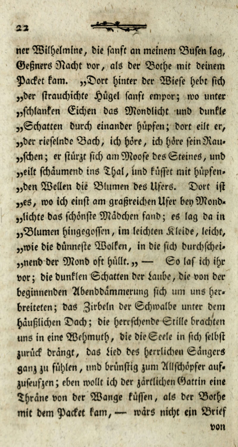 ' / ncr '5Bi(^efm(ne, bic fanft on meinem 55ufen (og, @e§ner6 3^üd)t Por,, o(ö ber Q5ot^e mk beinern ^aefet fom. „^ort fpinfer ber 5Biefe ipebt ftcb „ber (!raud)icf)(e ^ugel fonft empor; mo imtcc ,,fcl)(anfen Sieben baö SO^onbiidjt -unb bimfle . 5,0cf)affen bureb einanber Rupfen; borf eilt er, „ber riefelnbe Q3acb, id)^)ore, id) f;5re fein SXaii» „fd)en; er (iürjt fid> am'tOIoofe beesSteineö, unb „ciif fd)dumenb inö ünb fnffet mit ^üpftn» - „ben üöeüen bic Blumen beö Uferß. 5)ort ifi „es, rco id^ einfi am gra§reid}en Ufer bepWonb« „lid)te bo6 fc^önfie 5Kdbd)en fonb; eö log bo in „Blumen ^ingego(]en, im leid)ten bleibe, Ieid)f/ „n)ic bie bünne|le ®olfen, in bie fid) biird)fd)eü „nenb’ber 5)?onb oft ^nllf. „ — 0o lof id) if^r Per; bic bunflen ©djatten ber ionbe, bie pon ber beginnenben ^benbbdmmcrung fid) um unö fier* breiteten; baö 0d)tpolbe unter beni ^duf5(id)en 5?o(b; bie f;crrfd)enbe 0til(e brodjfen uns in eine '3Dfi;mut^, bic bic0cele in ftd) felbjl jurücf brdngt, bas Ueb beS ^errlid)eii 0dngcrS gan) ju füllen, iinb briinflig jum ?(llfd)dpfer ouf» jufeufjcn; eben mollt idj ber jdrtlidjen Wottin eine 5()rdne Pon ber ®ange füffen, ols ber 53otfie mit bem 9)o(fet fam, — mors nit^t ein ©rief pon