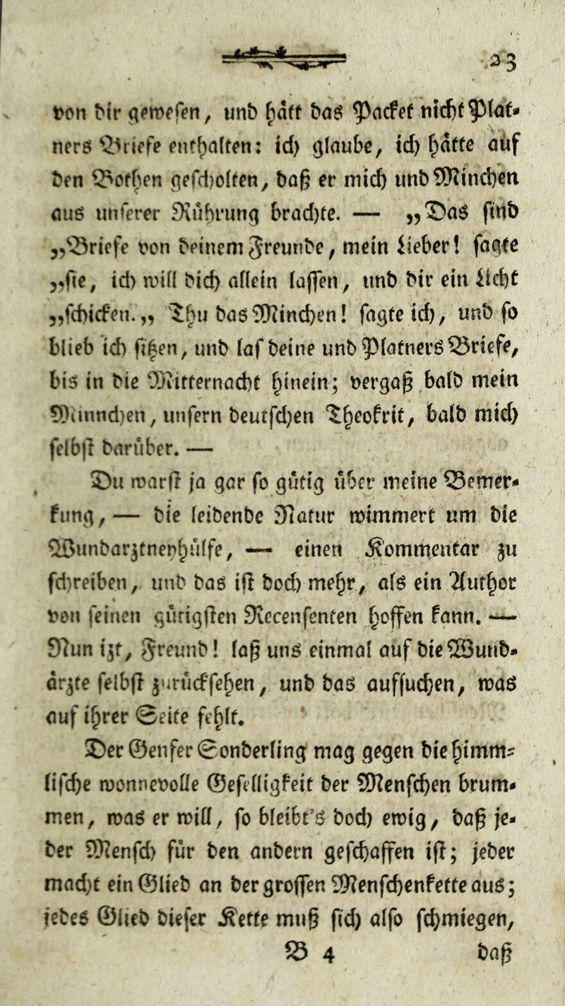 <cfe=A ton ^ir iinb ^aff &aö ^acfff nic^t nere'griffe fntf)a(tfn; id> glaube, id) ^afte oüf bfn ^Pofbrn gffd)oltfn, bo^ er mich unl)?Wind}eti flus unterer Diübrung brad)te. — »Daö ftnb „'Briefe ton beiuem Jreunbe, mein iieber! fagfc j.fie, id) aull btd) allein loffen, tmb bir ein iid)C „fd)icfen.„ 'X^u ba6 3[Jtind)en! fagfeid), unb fo blieb id) Oien, unb laf beine unb5)lafnev6Briefe, bis in bie COiitfernacbt |incin; tergaO.balb mein 5)itnnd)en, unfern beutfdjen ‘^§eofrif, halb mid) |elb|t bariibcr. — ©u roarO ja gar fo gütig über meine Q5emer« fting,— bie leibenbe ifiütur mimmert um bie ^unbcr^tnenlülfe, einen .^’ommentdr ju fd}reiben, unb bas i(t bod) me|r , als ein '^ut|oe ton feinen gürigOen üvecenfenten |offen fgnn, 97un ijf, ^reunb! laO uns einmal auf bic^Sunb» örjte felbf! j'irücffe|cn, unb baS auffud^en, ttaS auf i|rer 0ei(e fe|lf. ©er@enfer0onberling mag gegen bu^imms Iifd)e monnetoüe ©efelligfeit ber SKenfeOen brum» men, roas er «tiH, fo bleibt’S bod) eroig, baO je» ber 5Renfd) für ben anbern gefcbajfen ijl; jeber mad)t ein ©lieb an bergroffen 2)7enfcbenfetfeauS; iebes ©lieb biefer ^ette muO ftd) alfo feifmiegen, fÖ 4 bflO