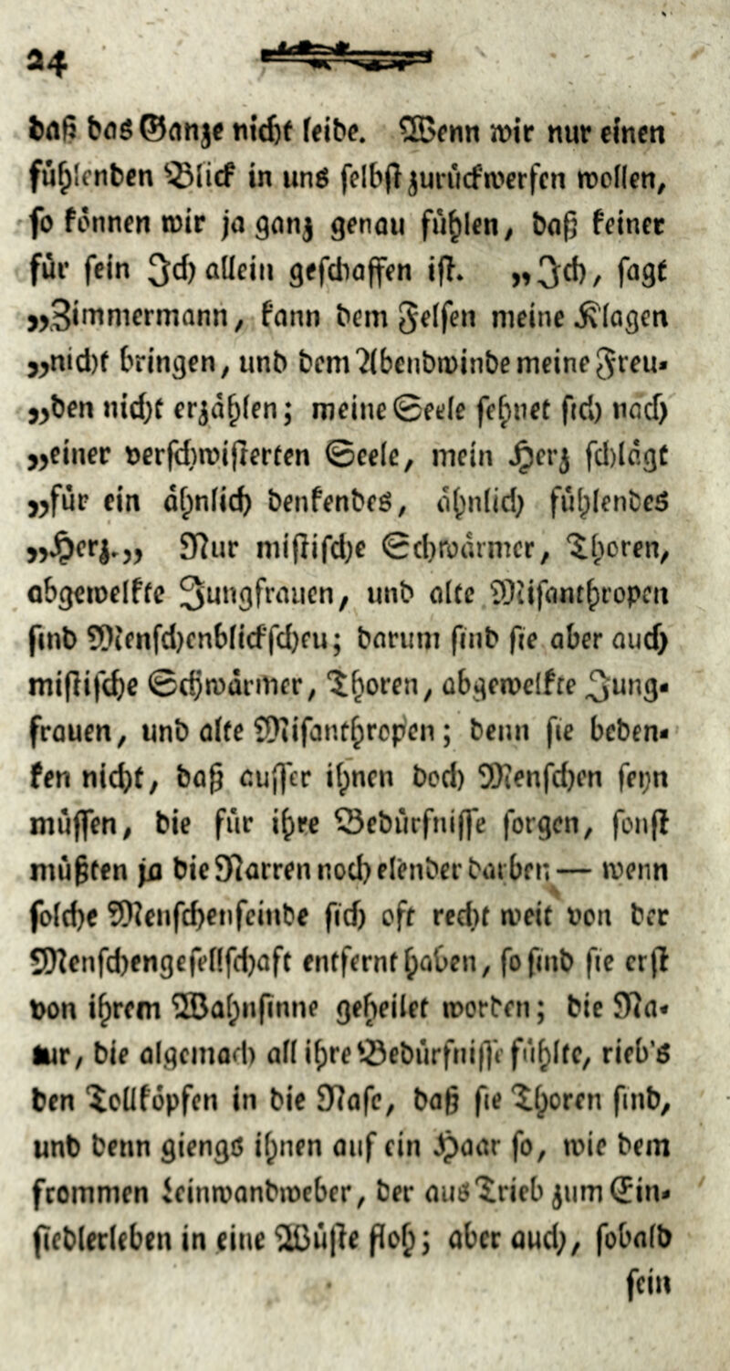 bflg ©anje «icftt felbe. ?S5fiin wir nur einen fu^lenben '^lirf in unö felbjl jurücfwerfen wollen, ■fo fonnen wir jagonj genau füllen, ba^ feinet für fein ^d) aüeiu gefdiajfen iff. „ 3d), fagf j,3ininiermann/ fnnn bem Reifen meine Klagen j>nid)f bringen, unb bcni'JIbcnbwinbemeine^rru» jjbcn nid)t er^a^len; meine 0eele feinet fid) nod) jjeiner nerfd)wifter(en ©cele, mein ^erj fd)lagt j)fur ein dt;nlicb benfenbeß, a^nlid; fül;lenbcß 9]ur mijlifd)e ©d}roarmcr, obgewelffc 3ungfraucn, unb alte SDiifantfiropcu fmb 3)ienfd)cnblidfd}eu; bariim fmb fie aber oud> miflifd)C ©djwdrmer, ^^oren, abgewclfte 3^ung« frauen, unb alte ÜSJiifanf^ropen; beim fie beben* fen nid)f/ ba§ außer ifpncn bod) SKenfdjen fei;n muffen, bie für i^re ^ebürfniffe forgen, fonjl müßten ja bie9IJarrennod)elenberbarbfn— wenn fold)e 9)?enfd)enfcinbe fid) off redu weit non bet SOtenfd)engefel!fd)aft entfernt ^aOen, fofinb fie erfl t)on i^rem '2öat;n(inne geredet worben; bie 5JJa« lur, bie algcmaei) all i^re ©ebürfniffe füllte, rieb’ö ben ^cüfdpfen in bie 9?afe, baß fie 'ilporen finb, unb benn giengß il;nen auf ein ^aar fo, wie bem frommen ieinwanbweber, ber auß'^ricb jnm(5in» fieblerUben in ^ine'iiCüße aberaud;, fobalb fein