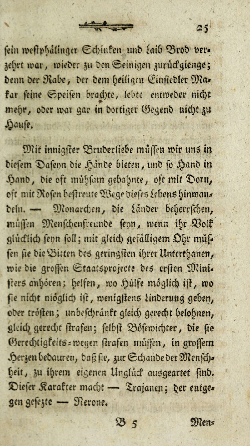 fein mcfrp^iidncjcr 0d)infcn iitib faiS SSfob Der* jc^irt irar, roiebcr ju bm ©einigen jurucfgienge;' bcnn öer iXabe, bcr bem fpeiiigm (Jinficbicr 5)ia* für feine ©peifen brad)te, lebte entmeber nid)£ mefir, ober tvor gar in boitiger ©egeub iüd}t jU 9 4P<3Uff. ?0iif innigfter ^Sruberliebe miiffen wir iinö in biefem '5)afepn bic ^anbe bieten ^ unb fo Jpanb in ^anb ^ bic oft mubfum geba^'^fe / 5)orn, oft mit fKcfen bcftreute ‘50tge biefeö feben6 ^inwan^ beln. — 5)ionard:en, bie fdnber be^errfdjen, ir.iiifcn 5)ienfcbcnfreunbe fei;n^ wenn i^ 35olf glücflid) fenn folf; mit gleid) gefälligem O^r müf* feil fie bie Bitten beö geringjlen if^rer Untert^anen, K>ic bie grcffen Stactöprojccte beß erfien 5)?ini« frerS dn^ören; fselfen^ poo ^ülfe mögli^ ijf, »DO fie nid)t niög(id) ift, menigfienO iinberiing geben, ober tröjicn; unbefcbrunft gleid) gcretbt belohnen, gleid) gerecht fh'afen: fefbll 53dfen>i£t)ter, bie fte @ered)tigfcitg;n)egen ftrafen muffen, in groffem Aerjen bebauren, bof) fie, jur ©chanbe ber SKenfch» heit, Ju ihrem eigenen Unglucf ou^geortct ftnb. 2)icfer Äarofter mad)t — Trojanen j h^r enfgc» gen gefejtc — SRerone, iö 5 SHcns