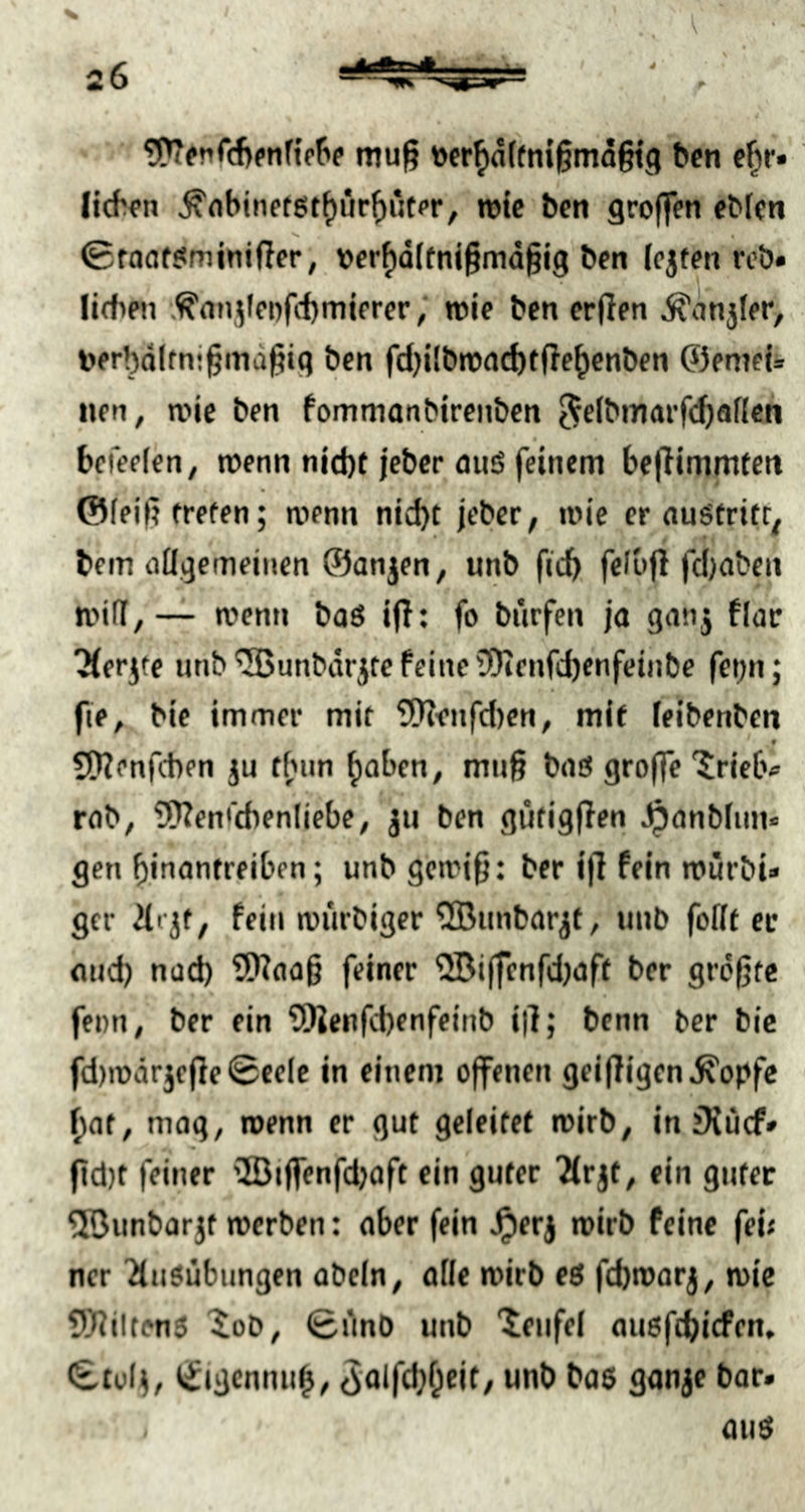 4 % ?PTfn<cf>fnf{o{>e mug öfr^dffni^mdgig bcn e^r» Iid^fn ^nbinet6t()ur^iitpr, tok bcn groffen ebkn >• « 0foöf?minißer, t>cr^Q(fni§md§i’9 ben (ojtm rcö» lidifn .^nn,^leofd)mifrer; wie ben erden ^iinjler, V)erbd(tni(5md§i9 ben fd)ilbn)fld)tde^cnben ©emei* nen, n?ie ben fommanbircnben 5c(bmarf(^)af{cn befeefen^ menn njd)f jcbcr aitö feinem beditnmten @feid treten; menn nicht jeber, mie er nuSfrifr. bem allgemeinen ©anjen, unb ficb, f«lbd fdjabcn ti'ilT, — n>enn baö id: fo biirfen ja ganj flac ^erjfe unb ^unbdrjte feine 3)icnfd)enfeiiibe fei^n; fie, bie immer mit 5!denfd)en, mit leibenbcn , 9 Stdenfcben ju fbun haben, muß baS groffe 'Jrielv rob, Wen'tbenliebe, ju ben gutigden ^anbfim« gen b.inantreiben; unb gcmid: ber id fein rourbi» gcr 2lfjt, fein miirbiger QBunbarjt, unb follt ec und) nüd) Waad feiner ®iffcnfd)aff ber größte fenn, ber ein SWenfebenfeinb id; benn ber btc fd)n)drjede 0cele in einem offenen geidigen ^opfe f)at, mag, wenn er gut geleitet mirb, in iKücf» dd)t feiner v83iffenfdjaft ein guter 2(rjt, ein gutec 50unbarjt werben: ober fein ^erj wirb feine feü ner 2(u$übungen obeln, alle wirb eg fd}warj, wie Wiltenö ^oD, 0dnO unb “tenfel auöfcbicfen, 0tül^, tfigcnnuh, 3olfd;0eit, unb bo5 gonje bar. . au(t