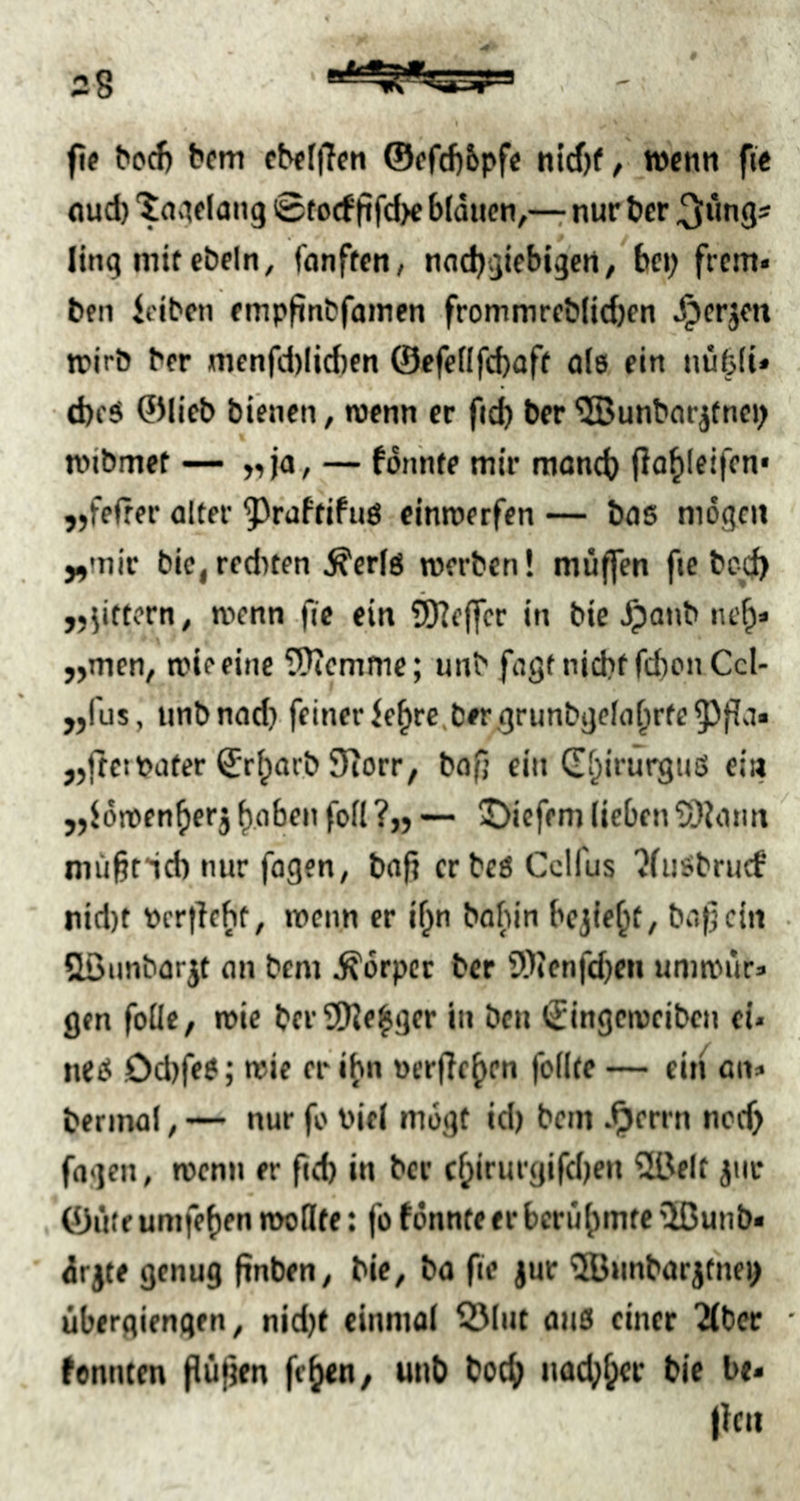 fl« bcm cb«(|Ten nlcf)f, wenn ftc nud) lang 0fo(f ftfd>e blauen,— nur ber 3*wgs ling mitcbeln, fünften, naebgiebtgert, bei) frem« teil iciben empfinbfamen frommreblid)en ^crjcn n?irö ber nienfdilidien ©efellfcbaft ola ein uüfeli» d)cö ©lieb bienen, wenn er fid) ber ^unbar^tnci) wibmet — ,,ja, — fonnte mir moncb fla^leifcn* „fefrer alter ^^raftifuö einwerfen — bas mögen „mir bic, rcditen Äerls werben! muffen fie bcc^ „gittern, wenn fie ein ^ejfcr in bie ^anb nef;» „men, wie eine 5}icmmc; unb fagtnicbtfd)onCcI- „fus, unbnad) feiner ie^rc,ber grunbgela^rte^Jffa« „ftci Pater ©riparb 9iorr, bafj ein (Ef^irurgnß eia „Jöwen^erj f)oben folt ?,, — 5)icffm lieben 5)Jann niü§tid) nur fogen, bafi erbes Cclfus tfiisbrucf nid)t pcr|lebt, wenn er if)n babin bcjie^t, bafjein &öunbarjt an bem Körper ber 9)icnfd)eu umwür» gen follc, wie bcr9)Je^ger in ben €ingcweibcn ei* neß Od)feS; wie er ihn pcrfie^en feilte — eiti an» bermal, — nur fo Viel mögt id) bcm .^errn ncd> fagen, wenn er fid) in ber c^irurgifdjeu 2üelt jiir ©iitf umfefien wollte: fo tonnte er berühmte ijßunb« drjte genug pnben, bie, bo fie jur 5Bunbarjtnei> übergiengrn, nid)t einmal ^lut aus einer ^ber tonnten (iüfien fe^^en, unb boc^ uacf)^cr bie be< flcn