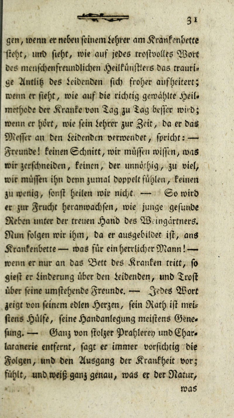 gen, loentt ecnc^cn feinemie^fcr nm^canfenbefcc frct)f, tiiiv) fjel)f/ roie auf je&eß trcjh'odeß ^oct Dc5 im'iifd)enfreunblid)en .^eilfünftleiß bas rrauris ge üntliö beS ieibenben ftd) froher oiiföcitccf; wenn er fie^t, wie auf bic rid)ftg gcix'dt)lte jpeiU merfpebe ber Traufe Don 'ivig ju '^ag fai’iyer mü b; roeim er ane fein ietprer jur ^i’it, ba er baS 5)(cffer an ben ieibenben aermenbet, fprid)t: — ^reunbe! feinen0d)nitt, mir muffen miffen^ ma$ mir jerfdmeiben, feinen, ber unnor^ig, ju oie(, 0 anr mu|fen i^n benn jumal hoppelt fül^Ien, feinen jumenig, fonf} feilen mir nid;t — • 0o mirb ec jnr 3rud)t ^eranmad)fen, mie junge gefunbe Sieben unter ber treuen ^anb beS ©angdrtnerS. Siun folgen mir i^m, ba er auSgebübet ijl, onS ^ranfenbette— roos für ein f)errlid)er ?!?iann!— menn er nur an baS ^-Sett beS Traufen tritt, fo gieft er iinberung über ben ieibenben, unb '5rofl über feine umjle^enbe Jreunbe. — ^ebeS QT'orC geigt aon feinem eblen ^ergen, fein Svat^ ifl met ftens Jpülfe, feine ^anbanlegung mci|TenS @ene« fung. — @anj aon ftoljcr ^ra^lerep unb Q!^ar« latancrie entfernt, fagt er immer »orfid)tig bic • folgen, unb ben ^lusgang ber ^ranf^eit aor; fühlt, unb mei^ganj genau, mas er berSiatur, mas