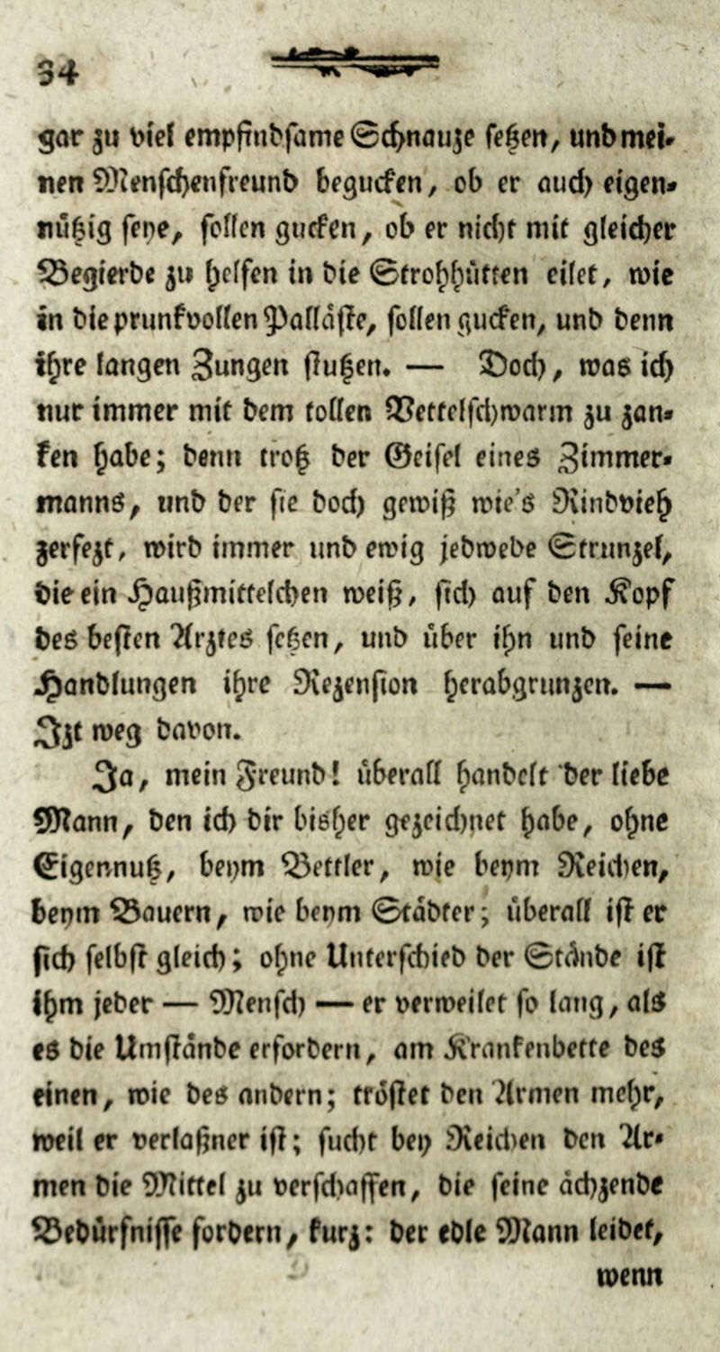 gar ju toi'cl «mpftnbfamc©(^^nauje fe6m, uttbmei» nen S)Jfnfc^enfreunb begucftn, ob er oud> eigen* nübig jene, feffen gtiefcn, ob er ni({)f mit g(eld)er . ^cgierbe jii f^clfen in bie ©fro^^iiften eilet, toie in bieprimfoo(len^af(d(?e, follen giicfen, unb benn i^re langen Bungen j]u|en. — !Öod), toos ic^ nur immer mit bem (oßen Q3etfe(fd)n)arm ju jan» fen ^abe; benn tro^ ber ©cifel eines Binimer* tnanns, unb ber fic bod) gemi^ mie’s Dvinbuie^ jerfejt, wirb immer unbemig jebroebe ©trunjef, biecin ^augmiffelcbcn mei^, ftd) auf ben ^opf - beö be(Ien'ÄrjteS feßen, uub über i^n unb feine J^anbfungen i^re SXejenjion ^erabgrunjen. — ;5it meg baron. meinSreunb! überall ^anbeft ber liebe SKann, ben id) bir bi6f;er gejcid)pet ^abe, o^ne ©igennu^, bepm ^etfler, rcie bepm 9veid)en, bepm dauern, n?ie benm ©tdbfer; überall ifler fid> fcibfl gleich» o^ne Unterfebieb ber ©fünbe i(l l^m jeber — SJJTenfd) — er »erroeilet fo lang, olS es bie Umfidnbe erforberu, am ^Vanfenbette bcS einen, roic bcS anbern; trojlet ben Firmen mct)r, n»il er »erla^ner ifl; fuebt bei; iXeidien ben “Jlr* men bie Wittel JU rerfdiaffen, bie feine äcbjenbe SJ^ebürfniffe forbenv furj; ber cble Wann leibet, -■ toenn