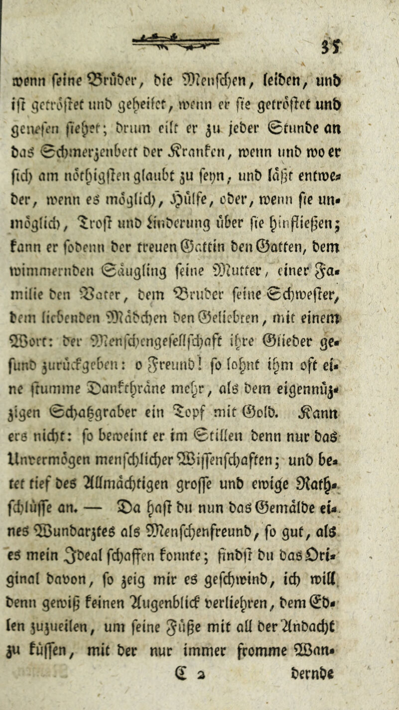 »enti r?lnc 55ru^('t•, ^^c TOJcnfd^cn, (eibfti, ünt) ill gcrroiret iinb gebcifcf, a>fnn er fjs getrof^ct unb geiii'ft’n fielet; bnim ci(f er ju jeber ©tiinbe öti ba:? 0d)!nerjCM6ert ber ^rnnfen, wem unb n)0 er fid) am tuHbigllen glaubt ju fet^n,. unb la|jr enttpCi« ber, ivenn es mög(id), ^^ülfc, ober, roeun fie un* inoglid), '^rofi unb iinbernng über fie ^tnflief^enj fann er fobemi ber treuen ©attin ben©attcn, bem tüimniernben 0dug((ug feine iStutfer, einer milic ben Q^orer, bem trüber feine 0d)n)ef{er, bem licbenben '5Rdbd}en ben®e(icbten, mit einem ^öorr: ber SOienfdKngefeflfdjaft i['re ©lieber ge« fimb 3urücfgcben: o ^reunb! fo (o^nt ii^m oft ei« ne ftumme ^;unfrf;rane mcf;r, olö bem eigennuj« jigen 0d)a§graber ein 5opf mit ©olb. ^emit ere nid)t: fo beireint er im 0ti(len benn nur baö Unrermogen menfd)Ii^er®i|]enfd}affen; unb bc« tet tief bes 2ittmdcbtigen grojfe unb eroi^e 9iat^« fcblülfe an. — üDa ^afl bu nun baö ©emdlbe ei*, neö '!S3unbar5feö ole 9)?enfcf)enfreunb, fo gut, al5 es mein ^beol fdjaffen fonnte; finbrt bu basöri« ginal baoon, fo jeig mir eS gefd)nfinb, id) toiU benn gerci^ feinen 'Jiugenblicf nerlie^ren, bem©b« (en jujueilen, um feine mit all ber2tnbad)£ ju fi4(fen, mit ber nur immer fromme 2ßan«