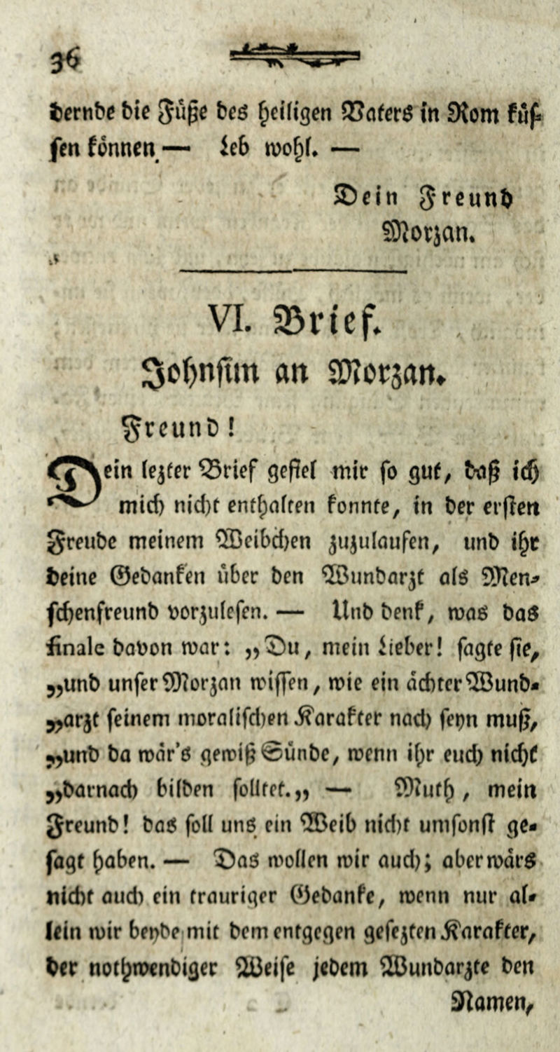 fen fönnen — ieb n)o^f. — SD ein Jrcunb ©Jorjan. VI. Sßi-icf. 3c{)n|im an OTcwn. ^rcunD! f^Nein lejfer SSrief gefief mir fo guf, bn^ ic5 mid) nid)t cnt^ofteii fonntc, in ber erfiett greubc meinem 5Beibd)en ^«julöufen, unb i^c fceine ©ebanfeii über ben ©nnbor^i oiö 9J?en.» febenfreunb vorjiiiefen.— Unbbenf, roaö baö finale batoon mar: »'Du, mein iieber! fagic fle^ jjunb unfer3)?orjan miffen, mie ein dditer'üBunb* jjorjt feinem moralifd)en.^oraf(er nod) fetm mu^, j,unb ba roär’ö geifi§@ünbc, menn if)r eudj nid)f „barnoeb hüben follfef.» — t9iuf(), mein greunb! ba5 foll unö rin ®eib nid)f umfonft ge* fagt ()aben. — Das! mollen mir aud); abermdrS nicht and) ein trauriger Ojebanfe, roenn nur aU (ein mir bei^be mit bem entgegen gefejten .^araftcr/ her notljroenbigec 2üeife jebem SHJunbar^te ben f^amen^