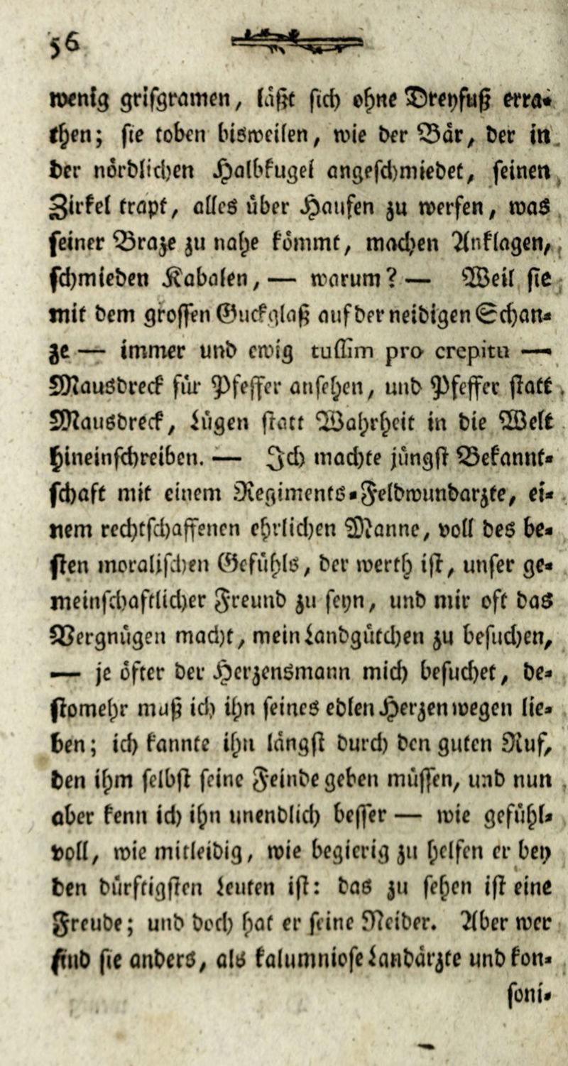 5^ nxnfg griferamcn, lafjt fid) o^nc «rai f^en; fic tolKn biöircifen, wie t)fr öer m'. tcr ndrblicben ^albfugel flngefd)miebet^ feinen, Sirfel frapf, alles über ju werfen^ roaS feiner Q5ra^ ju nafpe fommt, madjen ^nflagcn, febmieben i^abolen,— worum?— ®eU fic mit bem grofien ©ucfglo^ oiifberneibigen^cbon- gc — imnrer unb cn‘>i9 tulfim pro crepitu —^ SOtouSbreef fiw ?)fejfcr onfe[;en, unb 9)feffec flort . SJZauSbrecf, iügen ftoct ‘üBabr^cit in bie 2Be(t. Ibineinfd)reiben. ~ ^d) mad)te jungfi fSefonnt« fd)aft nik einem Diegimenf6«5flbwunbarjfe, ei* ttem recbtfd)affenen cbv(id)en iDJannc, V)olI be$ bc* (len morolifvben ©efiif)Iß, ber wert^ ifl, unfer ge* incinfd)oftlid)er S'CEunb jn fepn, unb mir oft boS QSergniigen mod)t, mcinfanbgutd)en ju bcfud)en^ — je öfter ber ^crjenörnonn mid) befudjet, be* (lomel)r mu^ id) il;n feines eblenJpcrjen wegen lic» ben; id) fonnte i^ii Idngfi burd) ben guten 9iuf^ ben ilpm fclbfl feine 5fi»be geben miijfen, unb nun . ober fenn id) ibn unenblid) bejfer — wie gefü^l* toll/ wie mitleibig, wie begierig }u Ipelfen er bei) ben bürftigflen lenten i|l: bos ju feben ifl eine greube; unb bod) fpot er feine JTieiber. 2lbcr wer fiib (le anberS/ als folumniofeianbdrjte unb Fon* foni*