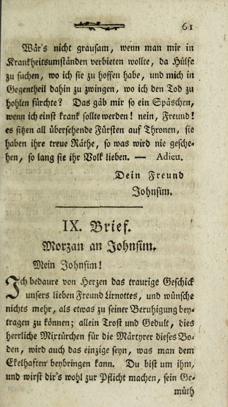 ®ar’g nicfef graufam, roentt man mir in 5\ranf^fi(öumfldntien vertiefen tvoffte, &a griffe ju fudjen, roo ic^ ftc 511 §ojfen ^abe, unb mid) in ©egent^eil ba^in ju jmingen, roo ict ben '$ob ju ^o^lrn fucc^fe? 5Daö gab mir fo ein ©pdsd)cn, mctin icb einfl franf fottfe werben! nein, S'ffnnb l «$ it|en ail uberfe^cnbc ^nrjlen ouf ‘^^ronen, fie ^üben i^rc freue Dvdf^e, fo mas wirb nie gefdje« ^en^ fo lang f?e i^r SJolf liebem — Adieu» 2Dein ^reunb 3o()nfim» IX. 33rief. fO^orsaii an 3oI)nftnu ?Dictn 3o^nftm! bebaure von ^erjen boö fraurigc ©efdjicf , unfers lieben ^reunbiirnoffeS, unb wimfd)C nidjtö me^r, als etwas ju feiner ^eru^igung bei;» fragen ju fdnnen; allein ^rofi unb ©ebulf, bieS ^errlicbe SDZipfureben für bie SDTdrfprer biefesSSo» ben, wirb oueb baS einjige fepn, was man bem ©felbaften' bepbringen fann. ®u bi(I um ibm, unb wirft bir’S wof;! jur 5^picbt machen, fein ®c» müf^