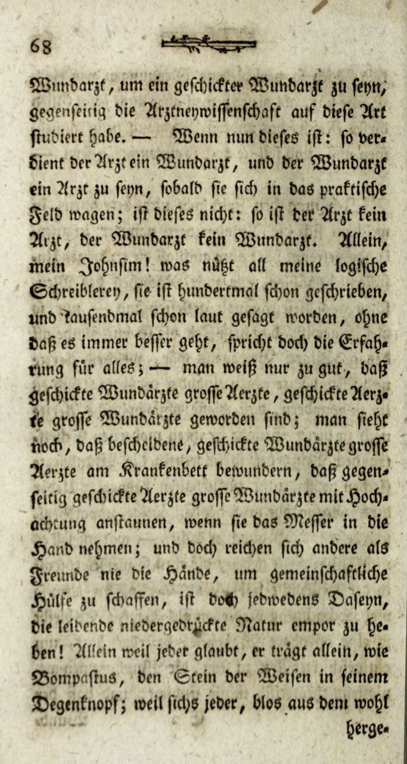 SSimborjf, tim ein 9erd)icftce ju fei)«/' gegcnfetiii^ bie 'Ärjtneijroiflfenfc^aff auf biefc fhibiert ^abc.— ®enn nunbicfcß ift: fotoer« 6ifnt öer'Hrjtein 5Biinborjf, unb ber ©unbarjf }u feijn, fobafb ftc fid) in baß praftifdjc ^elbttngcn; if! biefeß nid)f: fo i|T bcf Ttrif fein 3trjt, ber ®unborjf fein ^Bnnbdrjf. “Mflein, mein ^^o^nfirn! maß nil|t ad meine logifdjc 0d)relb(erep, fte iff f^nnbertmoi fd)on gcfd)riebcn, «nb'faufenbmat fdion (aut gefugt morben, o^nc Ca^ eö immer bejfcr gef;t, fprid)f bod) bie €rfa^« tnng für adeß» —- mön mei^ nur ju gut> ba^ , flefdjicfte ^Dunbärjte groffe7(erjfc, gefc^icfte2(crj« ie grojfe ®unbärjte gcmorbcn finb; man fie^C • tioch, bü^ befd)cibeney gcfd)icf(e ®unbdrjfegro|fc ^Merjtc am .^ranfenbett beitninbern, bafi gegen* feitig gcfd)icftc'2(erj(e groffe'iBunbdrjfcmit^oc^* od>;ung onfiauuen^ wenn fie baß ?9Ze|fcr in bic ^anb nehmen; unb bod; reid;en ftd) anbcre a(ß Jreunbe nie bic ^dnbe, um gemeinfcbaftdc^c ^ülfe JU fdiaffen, i|l bo#; jebmebenß Dafcpn, bie leibenbe niebergebr^cfre fldatur empor ju ^e* 6fn! Tflfein meil jeber glaubt, er tragt a((ein, mic 5Bompa|fuß, ben 0fcin ber 'iJBeifen in feinem 3)e9fnfnopfj mell f«d;ß jebcr, bloß außbem ^ergc«