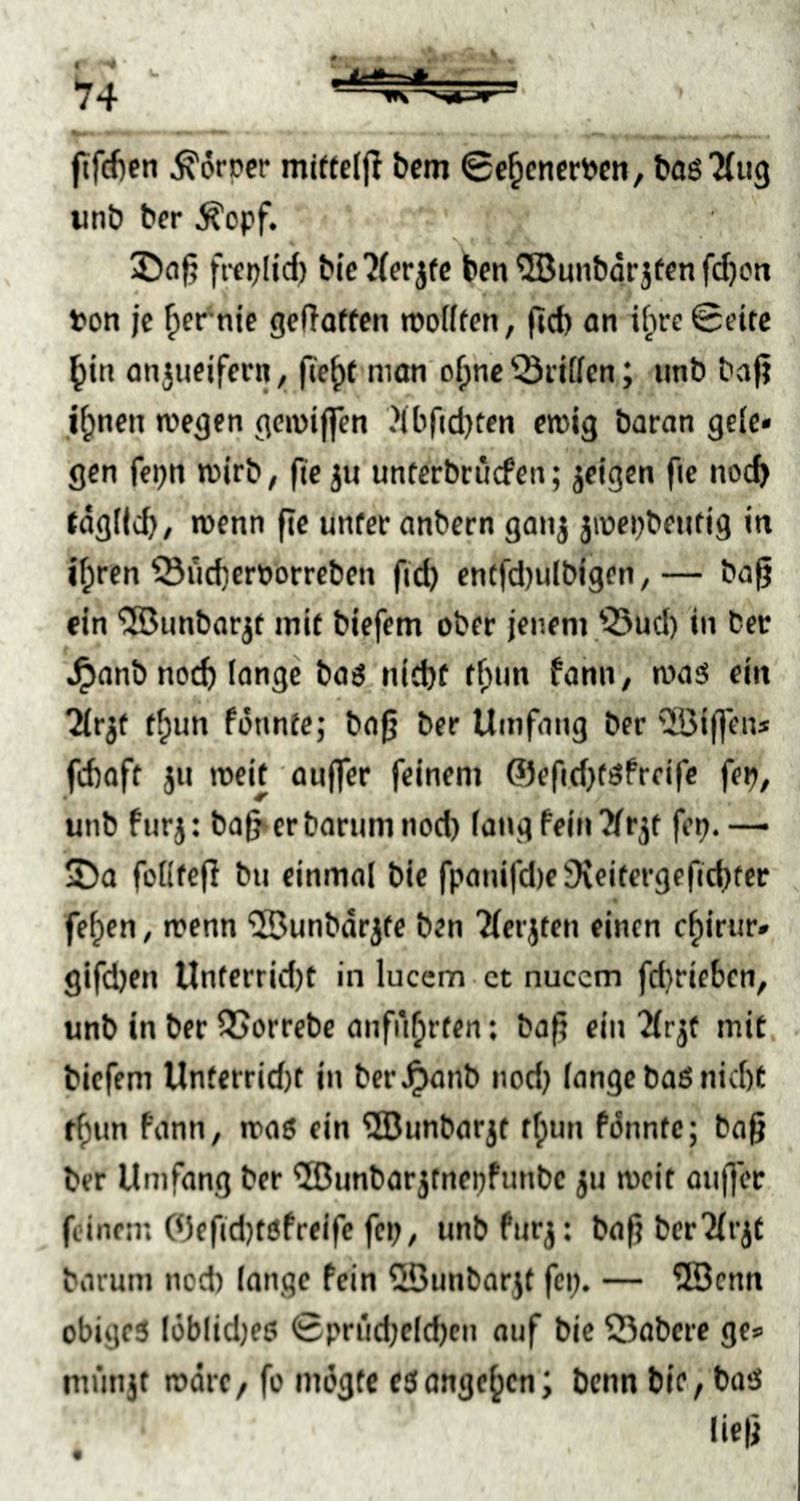ftfc()en Körper mitteljl bem 0c^cncrPcn, baö'Miig unt» ber ^cpf. fttplid) blc7(erjfc ben ^SJmibor jfcn fd)cn ton je ^er^nie gc(Tofffn n»o(((en, (jcf) an if;re 0t’itc ^in onjueifcrn, nion' o^nc 'iÖriffcn; imb baf? i^nen wegen gewiflcn Jib^djten ewig baran gcic« gen fcpn wirb, (te ju untcrbrucfen; jeigen fie noc& tagficb/ wenn fte unter anbern ganj jwepbentig in if;ren ©üd)er»orreben fid) encfd)ulbigen,— ba§ ein SBunbar^t mit biefem ober jenem'^ud) in ber .^anb no(d) (onge baö, nid)t t^im fahn, waö ein ^ir^f f^un fonntc; baß ber Umfang ber ^!Bif]ens fcbaft jii weit aujfer feinem ©efidjtöfreifc fep, unb furj: baf^erbarumnod) fang fein‘Jfr3t fep.— 2)a foKtejl bn einmal bie fpanifd)e3{eifergefid)ter fe^en, wenn ®unbdr3fe ben ^(erjten einen c^iriir» gifdjen Unterrid)t in luccm ct nuccm fdwieben, unb in ber 55orrebe anfn^rten; baji ein Tfrjt mit. biefem Unterrid)t in ber^anb nodj fange baß nid)t t^nn fann, was ein ^Bunbarjt tfpun fi5nntc; ba^ ber Umfang ber ^Bunbarjtnepfunbe ju weit anjjcr feinem (<)cftd)t0freife fep, unb furj: baf? bcr'Jfrjt barum nod) lange fein Üßunbarjt fci;. — ®cnn obigeß löbfidjeß 0prüd)eld)cn auf bie Öabcre ges mrmjt wäre, fo mdgfc eßange^cn; bcnn bie, baß fiefi