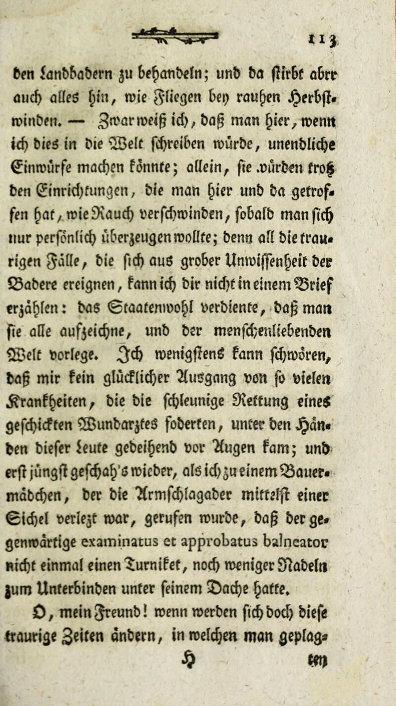 fteti 5atife&at»ern 3U ; ul1^ bo (Ifrbf obr^ fliicb öüfö Ipx, wie rauben ^erbfl« »oinbfn. — ^ifr, roentt kb bicö tn bie ®elf febteiben mürbe, unenbüebe ^inmurfe macbeti fonnre; allein, fie .mlrbeii frof ben Sinricbfimgen, bie man biff wnb ba getrof- fen bat/ mieDvaueb »erfebminben, fobafb manftcb nur pcrfönli^ liberjcugenmoflfe; benti afi bietraw« rigen Sdöe, bie ficb aus grober Unmiffenbett bee iSabere ereignen, fann icb bir nid)t in einem ^rief erjäbfen: bas ©taatenmobl nerbienfe, ba§man fie alle auf5ei(bne, unb ber menfebenliebcnben <2Belt norlege. menigflenS fann f(^tü6ren, ba§ mir fein glücflieber 2{usgang non fo ntelen ^ranfbeiten, bie bic fcbleunige DJeffung eines gefebief ten ^BunbarjfeS foberten, unter ben ^an« ben biefer ieutc gebeibenb nor Mugen fam; unb erfl jüngfl gefebab’s micber, als icbsu einemSSauer« mabeben, ber bie ‘Ärmfcblagaber mtttelfl einet 0icbcl nerlejt mar, gerufen mürbe, ba§ berge* genmartige examinatus et approbatus balncator Hiebt einmal einen'^urnifet, noeb menigerS^abeiti jum Unferbinben unter feinem Daebe batte, D, mein^rrunb! menn merben ft^boeb biefe traurige 3titen önbern, in melcben man geptag« ^ m