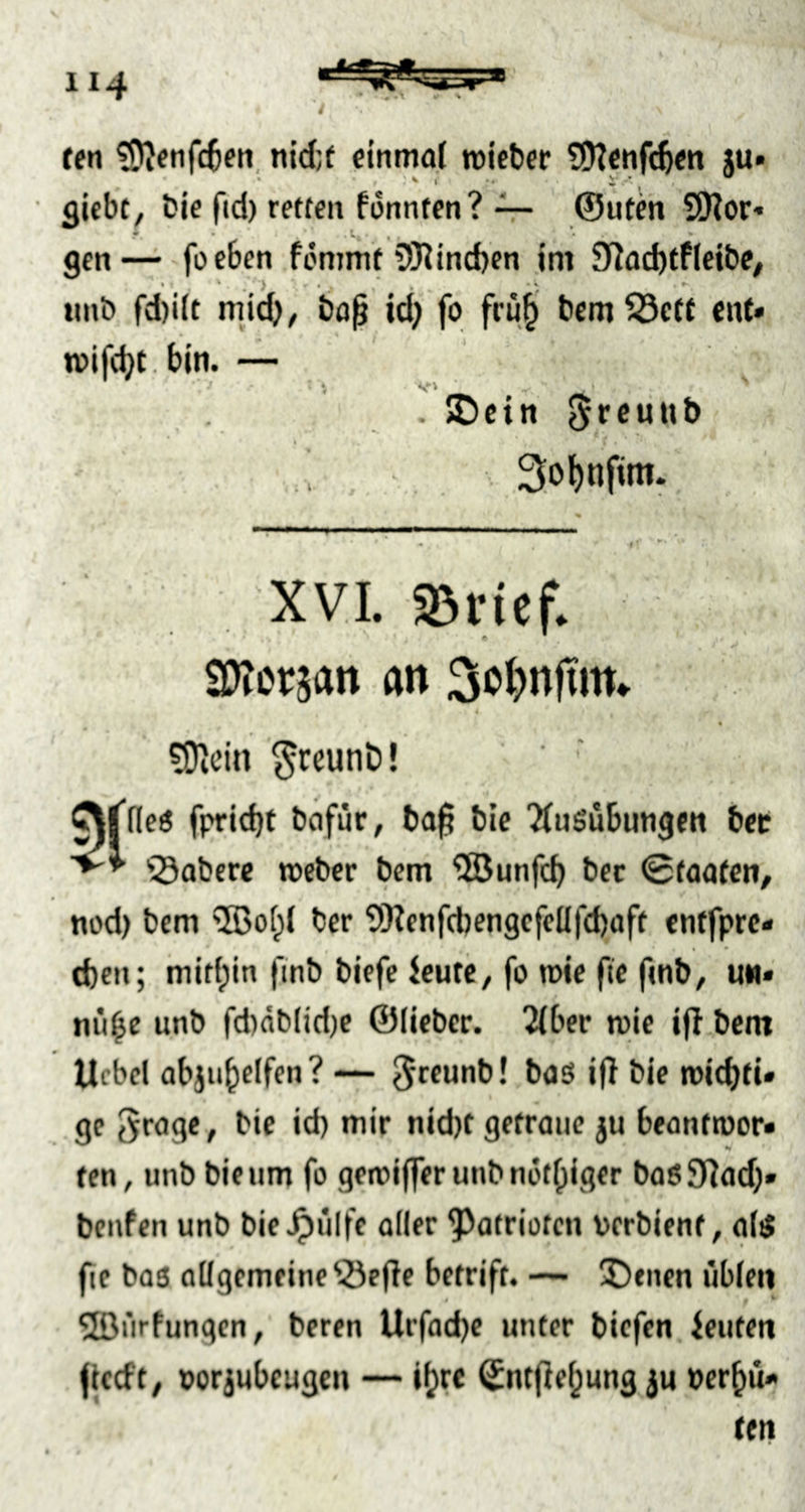 fen ?D^enfc6en, einmal tüieber SDtenfcftm ju» giebt, bie fid) retten fonnten? -V- ©uteh 9Nor- gen— foeben fommt 5Rtnd)en im 9Jad)tfIcibe, »mb fd)itt mid)^ bof id) fo frü|i bcm53ett ent» »vifc^t.bin. — . ©ein * ' • ' v ... .3.ol)nfim. XVL IBvicf. tOtcvm ft» 3oi)n|tim 4 ?0idn ^reunD! ^flleö fpridjt bafiir, ba^ bie ‘ÄnSübungen bet '©obere roeber bem ^Söunfe^ bec 0foatcn, nod) bem ®of;l ber SIKenf(bengcfelIfd)aft entfpre» d)en; mitf;in finb biefc icute, fo mie fie fmb, um» nii^e unb fd)db(id)C ©Heber. 2(ber mie ifi.bent Ucbcl abjii^elfen? — ^rcunb! bos if! bie mid)ti» ge t^roge, bie id) mir nid)t getraue »u beantmor» ten, unb bie um fo gemiffer unb nüt()iger boßJRad)» benfen unb bie^ulfe oder ^otrioten bcrbienf, al4 fte baö oUgcmeine©eHe betrift. J)tncn üble»» ©ürfungen, beren Urfadje unter biefen ieuten |tccft, »orjubeugen — ifjre Sntfie^ung ju bcr^u» ten
