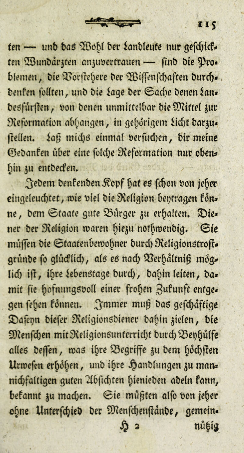 (en — unb b(i6 bei- Janb(«ufc nur gefdjicf* tcn ^öunbdrjfcn cnju^erfraufu — finb bte 55ro» blemcn, bte Q?ürllcl;ere ber ‘i3Bif]t'nfd)aften burcb*. bcnfen |oüten, unb bte iage ber 0ad,'e bcncnian» bcsfur|Tcti, v*on benen unmktelbar bicSniftcI jur Dicformntion nbl^aitgen, in gef^origem iit^f barju* fteüen. mid)ö einmal bcrfud)en, bir meine ©ebanfen über eine fo(d)e SJefoimation nur oben# ^in ju entbeefen. ^ebem benfenben ^opf ^af es febon Pon je^er cinßeleud)(et, mie Plel bie^vetigion bepfragen fon» ne, bem ©taafe gttfe 25urger ju crbalfen, 35ie» nec ber Dieligion waren btfju notbroenbig, @ie muffen bic ©taatenbewobner burd) DIeligiongfroff* grunbe fo glucf’lid), als eß nad> 3?erbal(ni^ mog» lid) ijT, i^re iebenöfagc burd), babin leiten, ba» mit fte bofnnngspoll einer froben 3nfunft entge* gen feben fdnnen. ^mmer mu^ baö gefebaftige 2)afcpn biefer Dveligionßbiener babin jieten, bic SOienfdjen mit3ieligionSunterrid}t burcb^epbulfc alles beffen, was ihre 53cgriffe ju bem bd^f^en Urwefen erhoben, unb ihre Jpanblungen ju man« nicbfaltigcn guten ^Ibfiebten bienicben abein fann, befannt §u mad)en. ©ie mußten alfo Pon jeher ohne Unterfebieb bet SRenfcbenfjdnbe, gemein« ^ a nu|ig