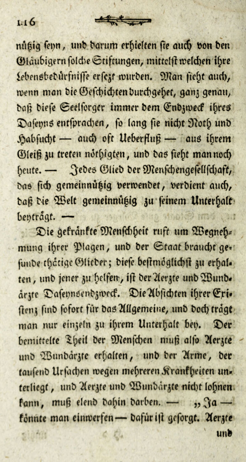 H6 nti^ig fonn, uub barum er^icftcn ftf audj toon ben ©laubigem fold)f0tiffun9cn, miffcl|ttrcld)cn U;rc iebfnebcbürfnijlV erfcjf lüurbcn. ^tRon ficf^f and), tvenn man bif ©efcbidjtenburcbge^ef, ganj genau, ba|} blefe ©eelforgcr immer bcm ©nbjmccf i^resl I)afepnö entfpradien, fo lang fte nid)t 97ot^ unö s ^übfud)t — auch off Ueberflu^ — ouö ifirem' ©(ei|3 }u treten notfpigten, unb ba$ fie^t mannoc^ freute. — ^ebee ©lieb ber SD?enf<bengefel(fd)aff/ bas ft'l) gemeinnü^ig uermenbef, oerbient aueb/ ba^ We ®elt gemeinnulig 5u'feinem Unterbaft' beptragt, ^Die gefränfte^9)?enfd)bfif ruft um ^egne^- • munq ihrer ^^l^gcn, unb ber 0taat braud)f ge* fuube t(;ctigc©lieber; biefc.bcflmögltcbfi ju erbaU ten, unb jener ju ber2(crjte unb'3unb« ar5te T^afepnöenbjtorcf. 5Die'2(b|lcbten if)rer©)rt» (Irnj fuib fofort für bnö2(llgemeiue, unb bod) tragt man nur einjeln ju ihrem Unterhalt bm. IDer bemittelte ^h^‘^ SHenfeben mu^ aifo 2(erjtc - unb '■IBunbörjte erhalten, unb ber Urme, ber taufenb Urfatben roegen mehreren ii'ranfheiten un» terliegt, unb 2(erjte unb 'Jöunbärjte nid}t lohnen, fann, muß elenb bahin barben. — „ — fönntc man eintoerfen— bofuri|i geforgt. Tierfte unb