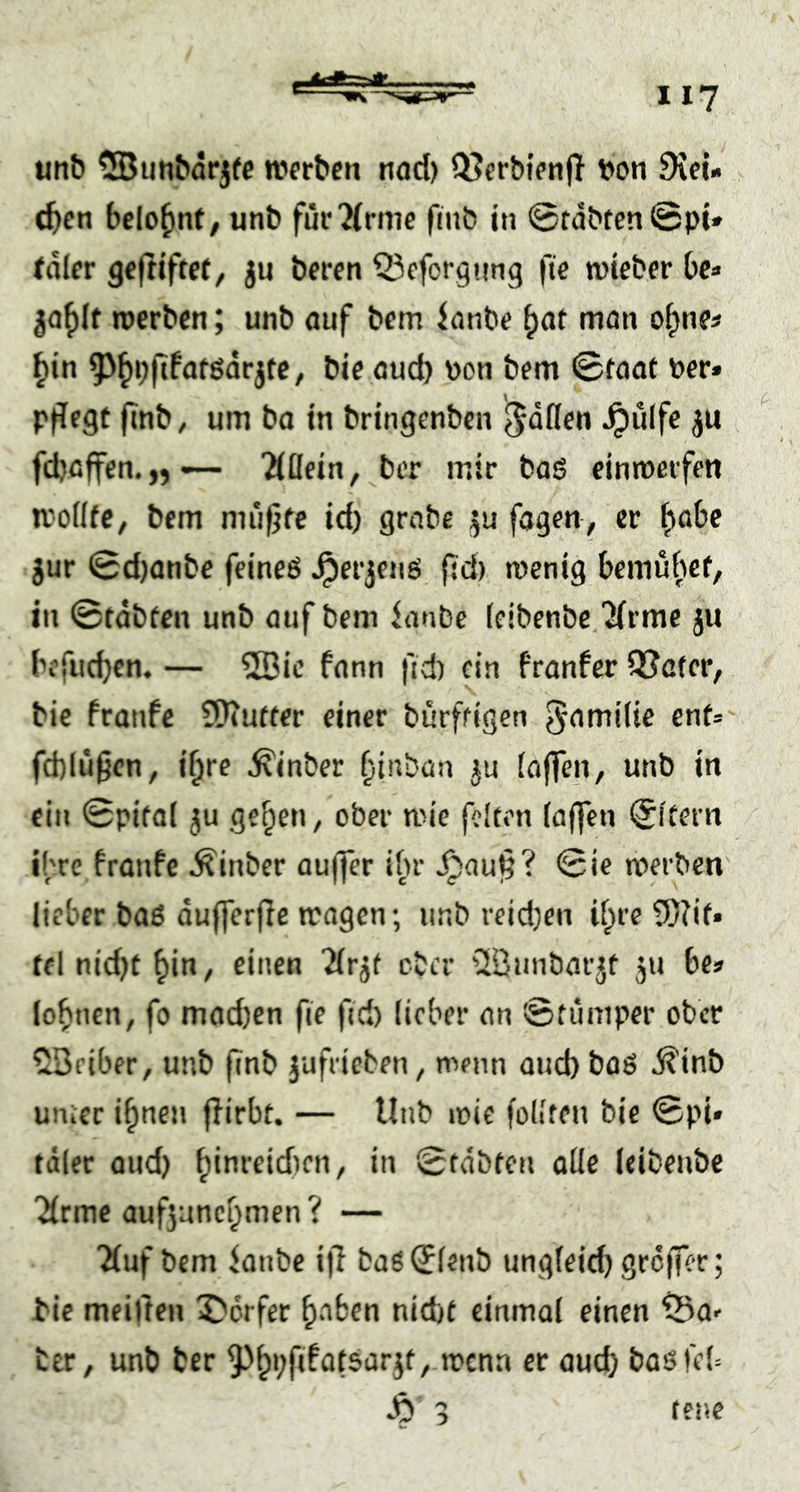 utib 5Bunbarj(e Wfrbcn tiod) Q5erbt>nf} von 9iel» (^cn bclo^nf/ unb für'Mrmc fmb in @tdbten©pi* idlcr geftiftct, ju bercn Qicforgnng fie wieber bc* ja^lf jverbcn; unb auf bcm ionbe mon of)nes ^in 9^^i;fjfatgdrjfc, bic aud) von bem ©taat vor* pflegt finb, um ba in bringenbcn ^dßcn ^ulfe ju fcbcffen.,, — 2(llein, ber mir bas einmeifcn u'odtC; bem muflfe id) grabe fogen, er ^obe jur ©djanbe feineö Jperjenö fld) menig bemubef, in ©tdbfen unb auf bem ianbe (eibenbe/Jirmc ju bcfuc^cn. — 2Dic fann fld) ein Pranfer QJatcr, bie franfe SKutter einer burfligen g-amilie enf= fd)luflen, i^re ^inber f^inban ju iaflen, unb in ein ©pifal ju ge^en, ober mie feiten (affen ($itern ibre Pranfe Äinber auffer ibr ^aufl? ©ie werben lieber baö dufferfle wagen; unb reid}en i(;tre ?0?it. tel nid)t ^in, einen '2(rjf ober üöiinbarjt 51» be» lobnen, fo mad)cn fie fid) lieber an ©fumper ober ^Beiber, unb flnb jufrieben^ wenn aud)boö ^’inb unter i^neii flirbt. — Unb wie follten bie ©pi« tdler and) ^inreidien, in ©tdbten alle leibenbe Jlrmc auf5uncf^men? — 'Äuf bem ianbe ifl ba6©lenb ungleid) greffer; bie meiften 5)crfer ^nben nid)t einmal einen ^5a>’ ber, unb ber ^^pflfatsarjt, wenn et aueb baöfcb