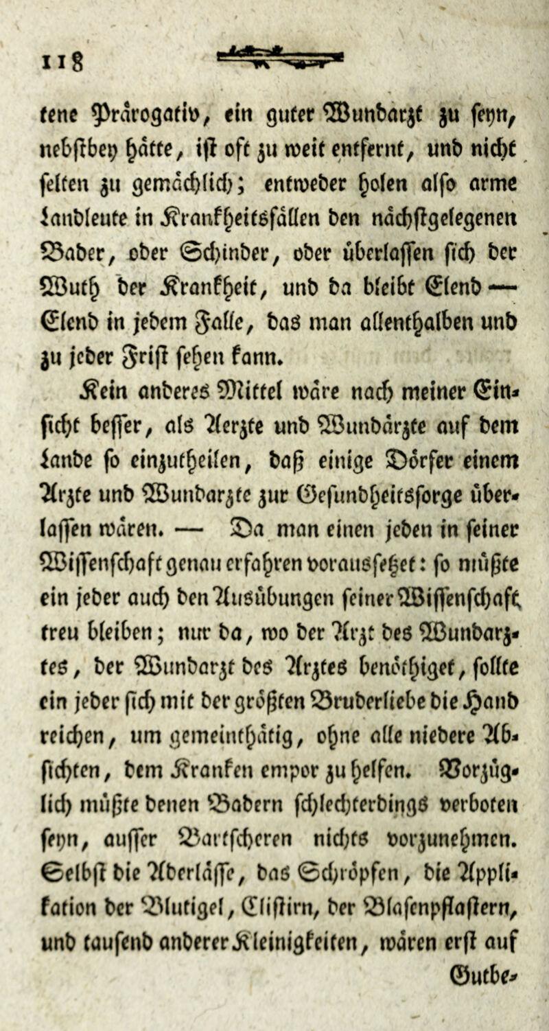 (enc 9^raroga(lv), «In guter ^unbärjf }u fe^u, nebflbcp ^dfte, ifl oft jii »cif enffernf, unb niAf feiten ju gemdcblid); enftvebec ^olen olfo arme I Janblcutc in ^ranf^eitgfdüen ben ndcbflgcicgencn S3abcr, ober ©d)tnber, ober ubcriojfcn ficb bcc SBuf^ ber ^ranf^cit, unb bn bleibt €Icnb — SIcnb in jebem baö man allenthalben unb ju jeber 5ri(l fehen fann. Äcin onbereö 5)Zitfc( »dre nach meiner ©in* fiebt bcjfer, als Tlerjte unb ®unbdrjfc auf bem ianbe fo cinjufhcilen, ba^ einige ©drfer einem Tlrjfc unb SÖunbarjfc jur ©cfunbheitsforgc über* lojfen »dren. — ©a man einen jeben in feiner 5öi|]enfcf)aft genau erfahren toorausfebet: fo mii^te ein jeber auch benTlusiibungen feiner 5ßiffcnfd)af^ freu bleiben; nur ba, »o ber ?lrjt bcö 5Bunbarj* fes, ber SBunborjt bes Jlrjfcs beni'(h*9^^ > ein jeber (Ich mit ber größten S3ruberliebc bie ^anb reichen, um gemeinthdtig, ohne alle niebere'2(6* flehten, bem Traufen empor juhelfen. SJorjüg* lieh mii^tc benen Öobern fchlechterbingS »erboten fepn, oujfcr 25artfcheren nicf)ts »orjunehmen. ©elbjl bie Tfberldjfe, bas ©chropfen, bic2(ppli* fütion ber 53lutigel, ©liflirn, ber 23lafcnpPa(]crn, unb taufenb anberer jtleinigfciten, »dren er|l auf ©Mtbe*