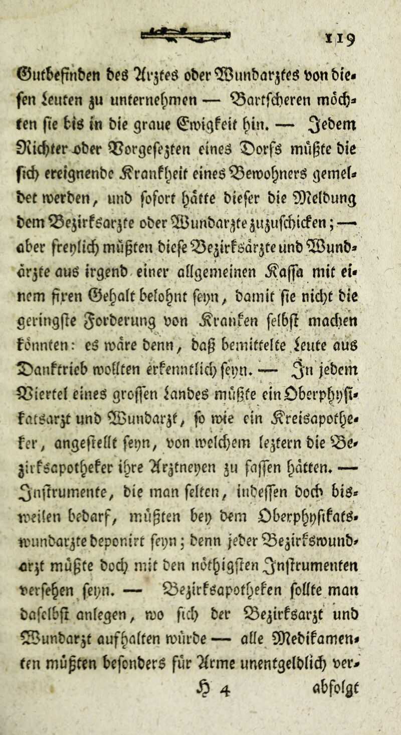 ©ijtbeftnbcn beö 'Hv^teä ober bonbic* fcn iciiffn ju unfernefpmcn — ^artfdiercn mocb« fen (?e big in bie graue ©a'igfeif bin. — üiic^ter i)ber OSorgcfe5ten eines ©orfs mü^tc bic f»d> erelgncnbc .^ranf(;elf eines ^cwo^nerS gemef* bet werben, unb fofort i^atfc bicfer bie Siclbunij bcm ^Scjirfsarjte ober ®unbarjtejujufcbicfen; — ober frepfic^ mupten biefe 55eäirfsdrjte linb'i23unb» är3fe aus irgcnb-einer aflgemeinen .^ajfa mit ei« nem firen ©e^oft befo^nt fei>n, bamit fie nicl}t bic geringfic ^orberung oon .S'ranfen feibfl madien fdnnten: eSrodrebenn, ba§ bemittelte .feute ous 2)anftricb wollten erfennt{id}fei)n. ^jebcm Stierte! eines groffen ianbeS miigfe elnOberpf^ä;fi» fatsarjt unb CSunbar^f, fb wie ein .^reisapot^e« fcr, angeftellt fepn, pon weld)em {extern bie ^.Se« jiifscpot^efec ibre ^irjtnepen 311 fajfen ^dtten. ^iijtrumente, bie man feiten, itibeffen boch bis« Toeüen bebarf, mußten bet} bem öberp^pfifats» nninbar^tebeponirt fei;n; benn jeber ^e^irfSwunb« eir^t mu§te bod; mit ben ndt^igften ^’at^rumenfen verfemen fci;n. — ^Öe^irfsapotf^cFen feilte man bafcibfr anlegen, wo fiel) ber löe^irfsarjt unb ^unbar jf auff)alten würbe — alle QKebifamen« ten müpfen befonbers für 'Xrme unentgelblii^ per« ^ 4 öbfolgf
