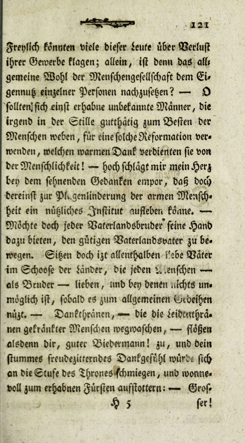 Srepfic^ fontifcn v?{e(c tiefer feiife u6cr SSeriufl i^rer ©enterbe flogen; allein; ijl benn baö.off* gemeine 5ßo^l ber ?I!)Jenfcl)engefellfd)aft bem ©U gennu^ einjclnet 93erfonen nad)jufe|en? — D 'fotl(en)jtd) einjl erhabne unbefannfeSIZanneC; bic irgenb in bet 0rillc gutt^dfig gumSSefren ber 5}?cnfdjen weben; für einefoldjeSieformotion »er« wcnben; »cldjen warmen 5)anf ^»erbienten fie »o« berSn7enfd)lid)feit! — fc^ldgf mir mcin^erj bei; bem febnenbcn ©ebanfen empor; ba§ bod> bereinff jur ^^Lgcnlinbernng ber armen ^Jjteafc^» l^eif ein nu^lid;eß ^nflituf aufleben fdnne, — üDlddjtc bod> jeber QSoferlanböbruber* feine J^anb ba;u bieten, bcn gütigen QSaterlanb^nater ju be« wegen. 0i^en bod) ijt allent^Iben 5'ebe QSdter im 0d)oofe ber idnber; bie jeben u .enfc^en —> cl$ ©ruber — lieben, nnb bep benen itk^ts un« mdglid) iff; fobolb jum ollgemeinen ©rbei^en nüjt. — 2)anftf;rdncn; — bic bie icibtnt^rd« nen gefrdnfter S>ienfd)en wegwafcben; — fidlen alebenn bit; guter ©iebermann! jU; unb bein ftummeö freubejittcrnbeö ©anfgeffifpl würbt fic^ on bie0(ufe beö ^^ronc5^d)miegen; unb Wonne» bell }um erahnen dürften aufjiottern: — ©rof» ^ 5 fefl